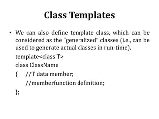 Class Templates
• We can also define template class, which can be
considered as the “generalized” classes (i.e., can be
used to generate actual classes in run-time).
template<class T>
class ClassName
{ //T data member;
//memberfunction definition;
};
 