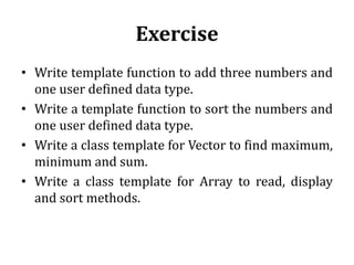Exercise
• Write template function to add three numbers and
one user defined data type.
• Write a template function to sort the numbers and
one user defined data type.
• Write a class template for Vector to find maximum,
minimum and sum.
• Write a class template for Array to read, display
and sort methods.
 
