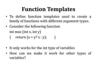 Function Templates
• To define function templates used to create a
family of functions with different argument types.
• Consider the following function
int max (int x, int y)
{ return (x > y? x : y); }
• It only works for the int type of variables
• How can we make it work for other types of
variables?
 