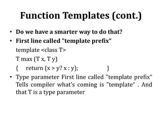 Function Templates (cont.)
• Do we have a smarter way to do that?
• First line called "template prefix“
template <class T>
T max (T x, T y)
{ return (x > y? x : y); }
• Type parameter First line called "template prefix“
Tells compiler what’s coming is "template“ . And
that T is a type parameter
 