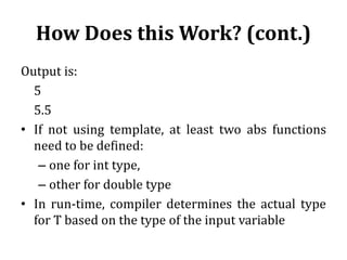 How Does this Work? (cont.)
Output is:
5
5.5
• If not using template, at least two abs functions
need to be defined:
– one for int type,
– other for double type
• In run-time, compiler determines the actual type
for T based on the type of the input variable
 