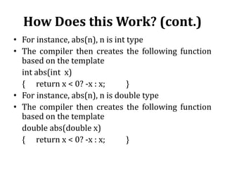 How Does this Work? (cont.)
• For instance, abs(n), n is int type
• The compiler then creates the following function
based on the template
int abs(int x)
{ return x < 0? -x : x; }
• For instance, abs(n), n is double type
• The compiler then creates the following function
based on the template
double abs(double x)
{ return x < 0? -x : x; }
 