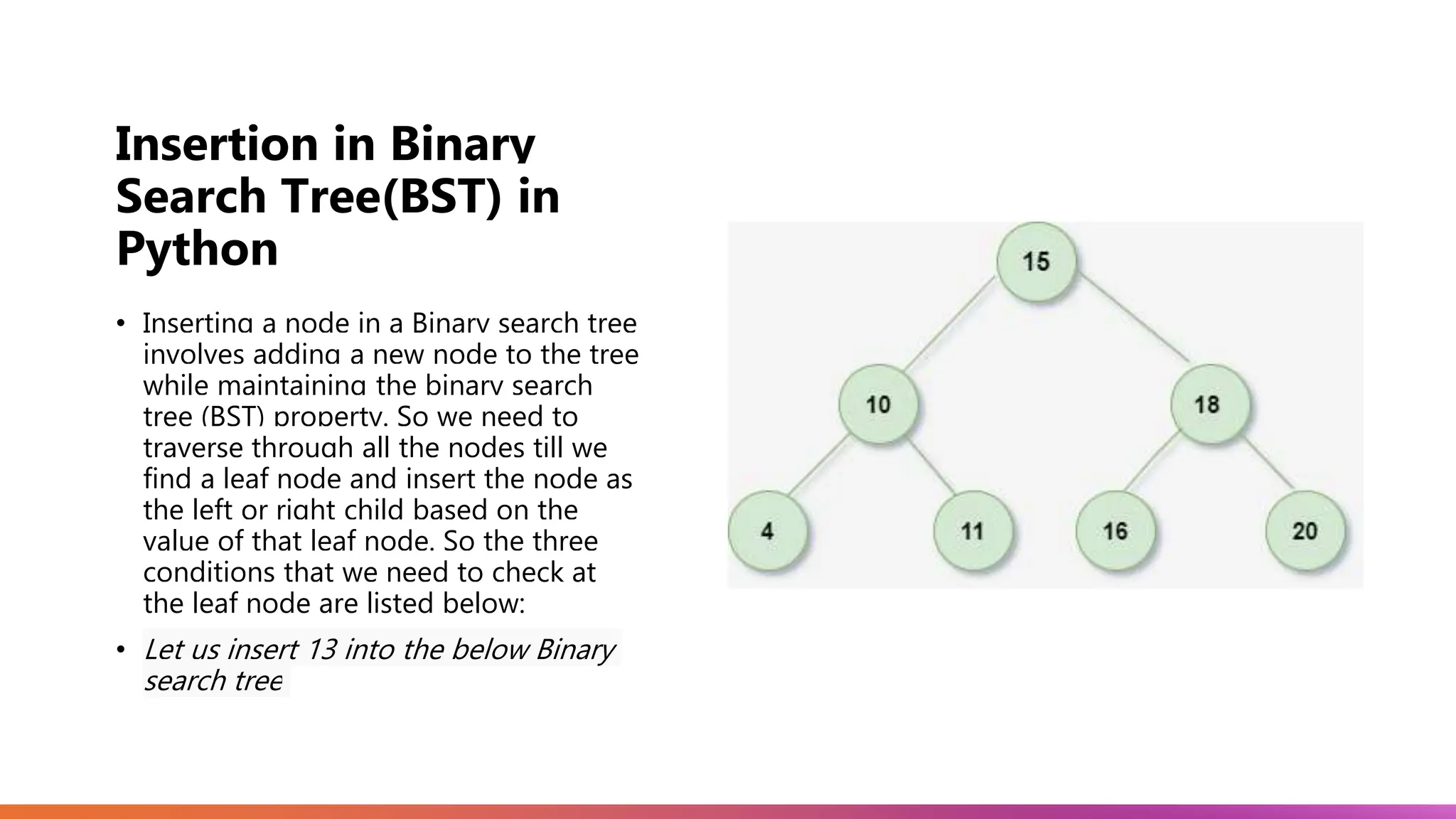 Insertion in Binary Search Tree(BST) in Python • Inserting a node in a Binary search tree involves adding a new node to the tree while maintaining the binary search tree (BST) property. So we need to traverse through all the nodes till we find a leaf node and insert the node as the left or right child based on the value of that leaf node. So the three conditions that we need to check at the leaf node are listed below: • Let us insert 13 into the below Binary search tree 