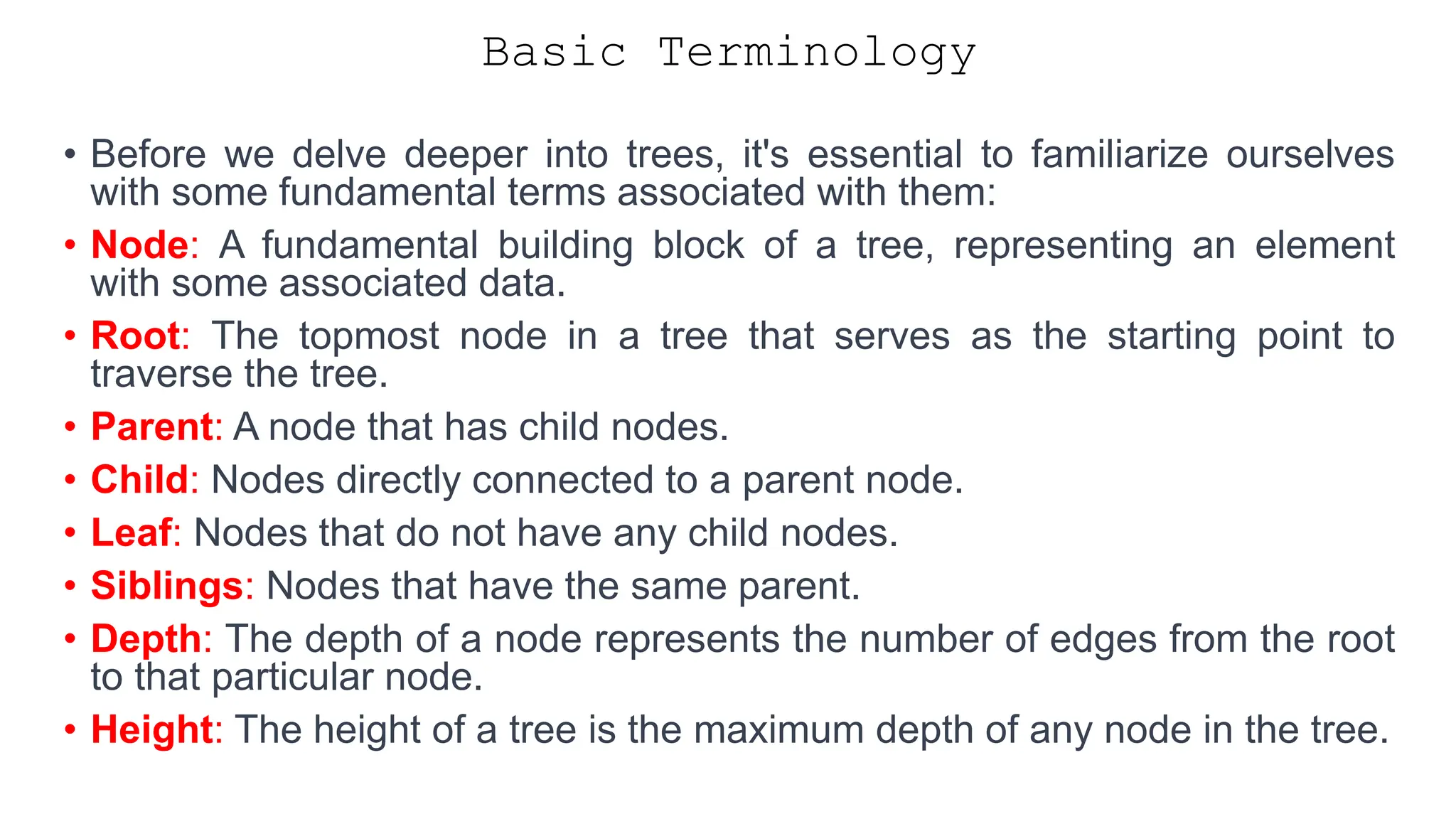 Basic Terminology • Before we delve deeper into trees, it's essential to familiarize ourselves with some fundamental terms associated with them: • Node: A fundamental building block of a tree, representing an element with some associated data. • Root: The topmost node in a tree that serves as the starting point to traverse the tree. • Parent: A node that has child nodes. • Child: Nodes directly connected to a parent node. • Leaf: Nodes that do not have any child nodes. • Siblings: Nodes that have the same parent. • Depth: The depth of a node represents the number of edges from the root to that particular node. • Height: The height of a tree is the maximum depth of any node in the tree. 