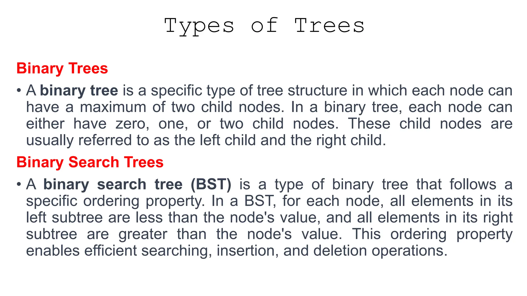 Types of Trees Binary Trees • A binary tree is a specific type of tree structure in which each node can have a maximum of two child nodes. In a binary tree, each node can either have zero, one, or two child nodes. These child nodes are usually referred to as the left child and the right child. Binary Search Trees • A binary search tree (BST) is a type of binary tree that follows a specific ordering property. In a BST, for each node, all elements in its left subtree are less than the node's value, and all elements in its right subtree are greater than the node's value. This ordering property enables efficient searching, insertion, and deletion operations. 