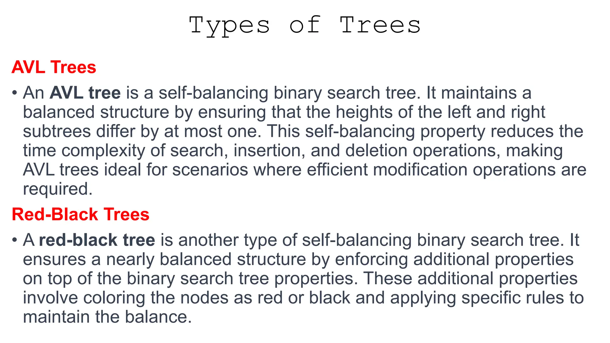 Types of Trees AVL Trees • An AVL tree is a self-balancing binary search tree. It maintains a balanced structure by ensuring that the heights of the left and right subtrees differ by at most one. This self-balancing property reduces the time complexity of search, insertion, and deletion operations, making AVL trees ideal for scenarios where efficient modification operations are required. Red-Black Trees • A red-black tree is another type of self-balancing binary search tree. It ensures a nearly balanced structure by enforcing additional properties on top of the binary search tree properties. These additional properties involve coloring the nodes as red or black and applying specific rules to maintain the balance. 
