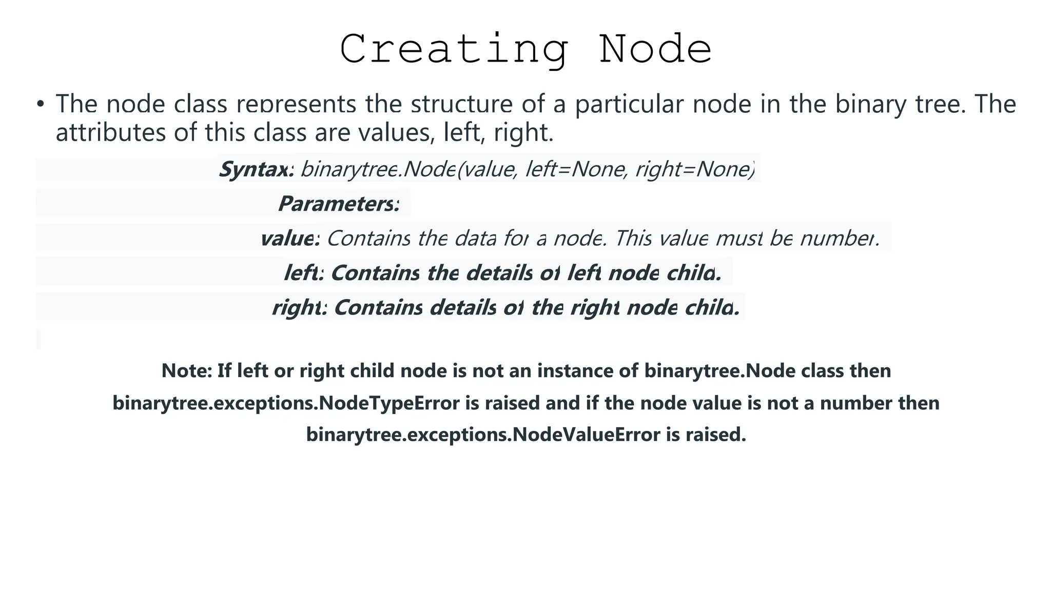 Creating Node • The node class represents the structure of a particular node in the binary tree. The attributes of this class are values, left, right. Syntax: binarytree.Node(value, left=None, right=None) Parameters: value: Contains the data for a node. This value must be number. left: Contains the details of left node child. right: Contains details of the right node child. Note: If left or right child node is not an instance of binarytree.Node class then binarytree.exceptions.NodeTypeError is raised and if the node value is not a number then binarytree.exceptions.NodeValueError is raised. 