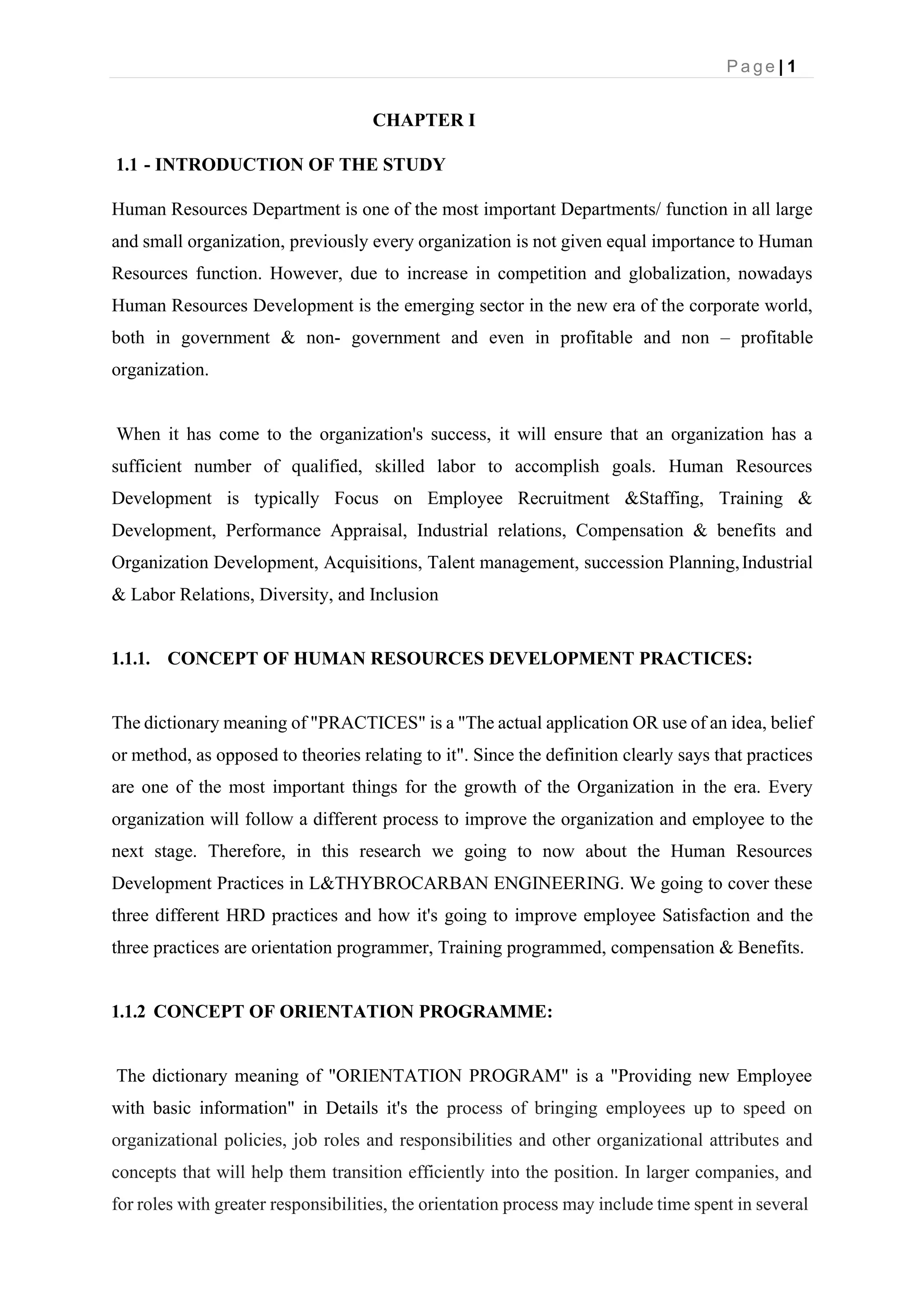 P a g e | 1
CHAPTER I
1.1 - INTRODUCTION OF THE STUDY
Human Resources Department is one of the most important Departments/ function in all large
and small organization, previously every organization is not given equal importance to Human
Resources function. However, due to increase in competition and globalization, nowadays
Human Resources Development is the emerging sector in the new era of the corporate world,
both in government & non- government and even in profitable and non – profitable
organization.
When it has come to the organization's success, it will ensure that an organization has a
sufficient number of qualified, skilled labor to accomplish goals. Human Resources
Development is typically Focus on Employee Recruitment &Staffing, Training &
Development, Performance Appraisal, Industrial relations, Compensation & benefits and
Organization Development, Acquisitions, Talent management, succession Planning,Industrial
& Labor Relations, Diversity, and Inclusion
1.1.1. CONCEPT OF HUMAN RESOURCES DEVELOPMENT PRACTICES:
The dictionary meaning of "PRACTICES" is a "The actual application OR use of an idea, belief
or method, as opposed to theories relating to it". Since the definition clearly says that practices
are one of the most important things for the growth of the Organization in the era. Every
organization will follow a different process to improve the organization and employee to the
next stage. Therefore, in this research we going to now about the Human Resources
Development Practices in L&THYBROCARBAN ENGINEERING. We going to cover these
three different HRD practices and how it's going to improve employee Satisfaction and the
three practices are orientation programmer, Training programmed, compensation & Benefits.
1.1.2 CONCEPT OF ORIENTATION PROGRAMME:
The dictionary meaning of "ORIENTATION PROGRAM" is a "Providing new Employee
with basic information" in Details it's the process of bringing employees up to speed on
organizational policies, job roles and responsibilities and other organizational attributes and
concepts that will help them transition efficiently into the position. In larger companies, and
for roles with greater responsibilities, the orientation process may include time spent in several
 