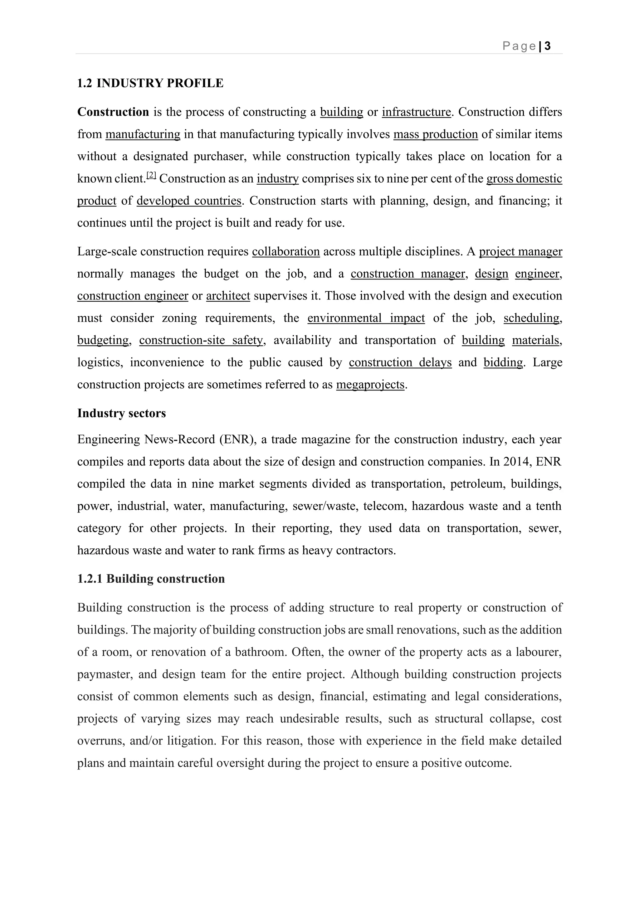 P a g e | 3
1.2 INDUSTRY PROFILE
Construction is the process of constructing a building or infrastructure. Construction differs
from manufacturing in that manufacturing typically involves mass production of similar items
without a designated purchaser, while construction typically takes place on location for a
known client.[2]
Construction as an industry comprises six to nine per cent of the gross domestic
product of developed countries. Construction starts with planning, design, and financing; it
continues until the project is built and ready for use.
Large-scale construction requires collaboration across multiple disciplines. A project manager
normally manages the budget on the job, and a construction manager, design engineer,
construction engineer or architect supervises it. Those involved with the design and execution
must consider zoning requirements, the environmental impact of the job, scheduling,
budgeting, construction-site safety, availability and transportation of building materials,
logistics, inconvenience to the public caused by construction delays and bidding. Large
construction projects are sometimes referred to as megaprojects.
Industry sectors
Engineering News-Record (ENR), a trade magazine for the construction industry, each year
compiles and reports data about the size of design and construction companies. In 2014, ENR
compiled the data in nine market segments divided as transportation, petroleum, buildings,
power, industrial, water, manufacturing, sewer/waste, telecom, hazardous waste and a tenth
category for other projects. In their reporting, they used data on transportation, sewer,
hazardous waste and water to rank firms as heavy contractors.
1.2.1 Building construction
Building construction is the process of adding structure to real property or construction of
buildings. The majority of building construction jobs are small renovations, such as the addition
of a room, or renovation of a bathroom. Often, the owner of the property acts as a labourer,
paymaster, and design team for the entire project. Although building construction projects
consist of common elements such as design, financial, estimating and legal considerations,
projects of varying sizes may reach undesirable results, such as structural collapse, cost
overruns, and/or litigation. For this reason, those with experience in the field make detailed
plans and maintain careful oversight during the project to ensure a positive outcome.
 