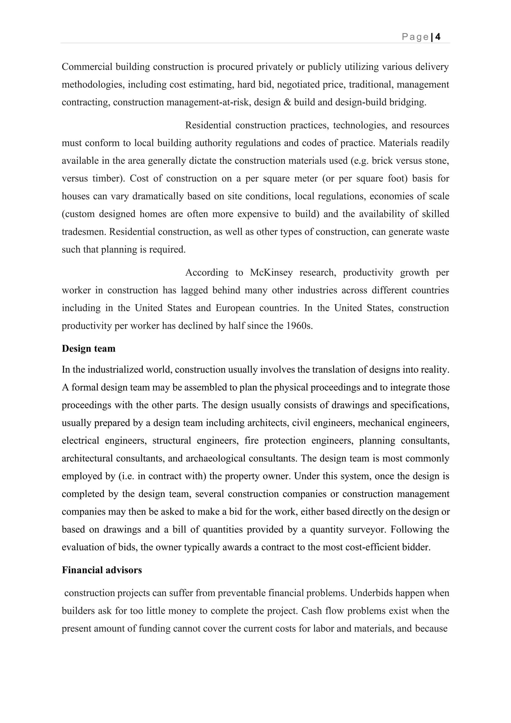 P a g e | 4
Commercial building construction is procured privately or publicly utilizing various delivery
methodologies, including cost estimating, hard bid, negotiated price, traditional, management
contracting, construction management-at-risk, design & build and design-build bridging.
Residential construction practices, technologies, and resources
must conform to local building authority regulations and codes of practice. Materials readily
available in the area generally dictate the construction materials used (e.g. brick versus stone,
versus timber). Cost of construction on a per square meter (or per square foot) basis for
houses can vary dramatically based on site conditions, local regulations, economies of scale
(custom designed homes are often more expensive to build) and the availability of skilled
tradesmen. Residential construction, as well as other types of construction, can generate waste
such that planning is required.
According to McKinsey research, productivity growth per
worker in construction has lagged behind many other industries across different countries
including in the United States and European countries. In the United States, construction
productivity per worker has declined by half since the 1960s.
Design team
In the industrialized world, construction usually involves the translation of designs into reality.
A formal design team may be assembled to plan the physical proceedings and to integrate those
proceedings with the other parts. The design usually consists of drawings and specifications,
usually prepared by a design team including architects, civil engineers, mechanical engineers,
electrical engineers, structural engineers, fire protection engineers, planning consultants,
architectural consultants, and archaeological consultants. The design team is most commonly
employed by (i.e. in contract with) the property owner. Under this system, once the design is
completed by the design team, several construction companies or construction management
companies may then be asked to make a bid for the work, either based directly on the design or
based on drawings and a bill of quantities provided by a quantity surveyor. Following the
evaluation of bids, the owner typically awards a contract to the most cost-efficient bidder.
Financial advisors
construction projects can suffer from preventable financial problems. Underbids happen when
builders ask for too little money to complete the project. Cash flow problems exist when the
present amount of funding cannot cover the current costs for labor and materials, and because
 
