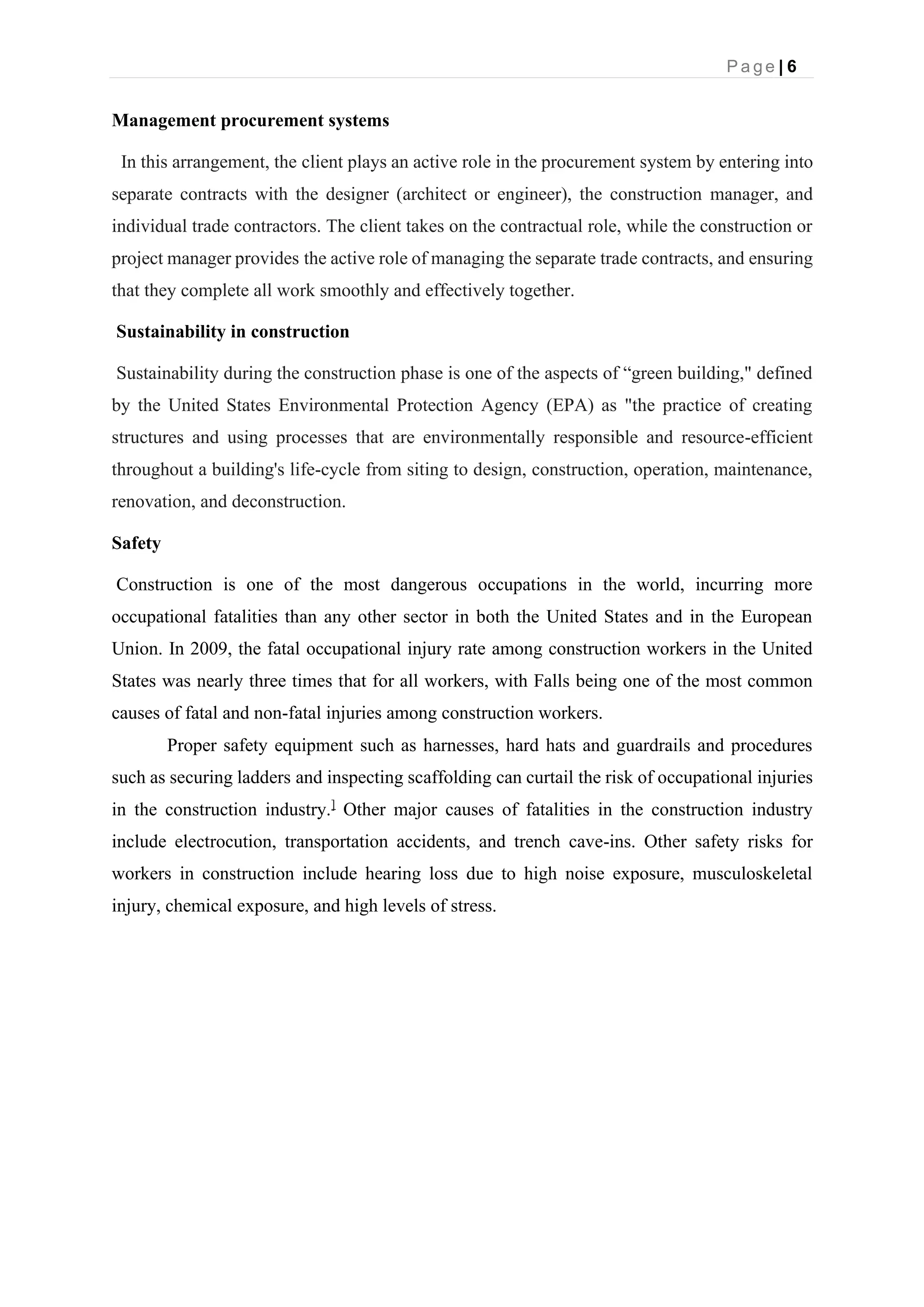 P a g e | 6
Management procurement systems
In this arrangement, the client plays an active role in the procurement system by entering into
separate contracts with the designer (architect or engineer), the construction manager, and
individual trade contractors. The client takes on the contractual role, while the construction or
project manager provides the active role of managing the separate trade contracts, and ensuring
that they complete all work smoothly and effectively together.
Sustainability in construction
Sustainability during the construction phase is one of the aspects of “green building," defined
by the United States Environmental Protection Agency (EPA) as "the practice of creating
structures and using processes that are environmentally responsible and resource-efficient
throughout a building's life-cycle from siting to design, construction, operation, maintenance,
renovation, and deconstruction.
Safety
Construction is one of the most dangerous occupations in the world, incurring more
occupational fatalities than any other sector in both the United States and in the European
Union. In 2009, the fatal occupational injury rate among construction workers in the United
States was nearly three times that for all workers, with Falls being one of the most common
causes of fatal and non-fatal injuries among construction workers.
Proper safety equipment such as harnesses, hard hats and guardrails and procedures
such as securing ladders and inspecting scaffolding can curtail the risk of occupational injuries
in the construction industry.]
Other major causes of fatalities in the construction industry
include electrocution, transportation accidents, and trench cave-ins. Other safety risks for
workers in construction include hearing loss due to high noise exposure, musculoskeletal
injury, chemical exposure, and high levels of stress.
 