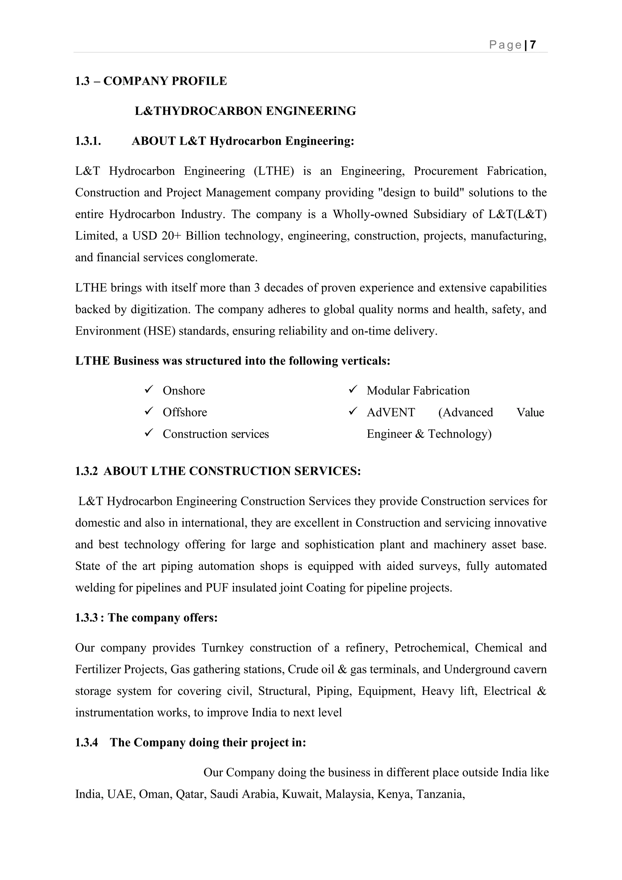 P a g e | 7
1.3 – COMPANY PROFILE
L&THYDROCARBON ENGINEERING
1.3.1. ABOUT L&T Hydrocarbon Engineering:
L&T Hydrocarbon Engineering (LTHE) is an Engineering, Procurement Fabrication,
Construction and Project Management company providing "design to build" solutions to the
entire Hydrocarbon Industry. The company is a Wholly-owned Subsidiary of L&T(L&T)
Limited, a USD 20+ Billion technology, engineering, construction, projects, manufacturing,
and financial services conglomerate.
LTHE brings with itself more than 3 decades of proven experience and extensive capabilities
backed by digitization. The company adheres to global quality norms and health, safety, and
Environment (HSE) standards, ensuring reliability and on-time delivery.
LTHE Business was structured into the following verticals:
✓ Onshore
✓ Offshore
✓ Construction services
✓ Modular Fabrication
✓ AdVENT (Advanced Value
Engineer & Technology)
1.3.2 ABOUT LTHE CONSTRUCTION SERVICES:
L&T Hydrocarbon Engineering Construction Services they provide Construction services for
domestic and also in international, they are excellent in Construction and servicing innovative
and best technology offering for large and sophistication plant and machinery asset base.
State of the art piping automation shops is equipped with aided surveys, fully automated
welding for pipelines and PUF insulated joint Coating for pipeline projects.
1.3.3 : The company offers:
Our company provides Turnkey construction of a refinery, Petrochemical, Chemical and
Fertilizer Projects, Gas gathering stations, Crude oil & gas terminals, and Underground cavern
storage system for covering civil, Structural, Piping, Equipment, Heavy lift, Electrical &
instrumentation works, to improve India to next level
1.3.4 The Company doing their project in:
Our Company doing the business in different place outside India like
India, UAE, Oman, Qatar, Saudi Arabia, Kuwait, Malaysia, Kenya, Tanzania,
 
