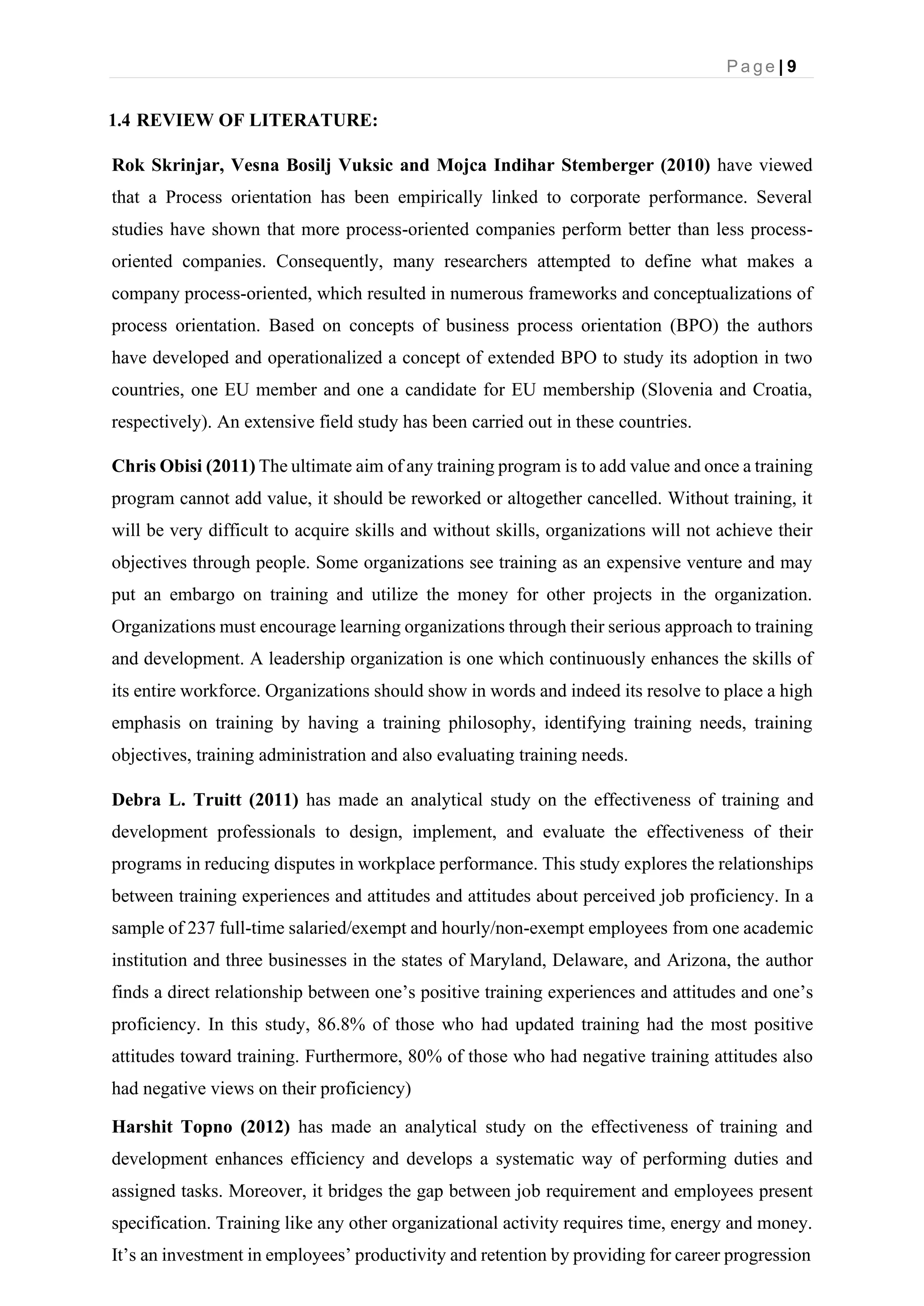 P a g e | 9
1.4 REVIEW OF LITERATURE:
Rok Skrinjar, Vesna Bosilj Vuksic and Mojca Indihar Stemberger (2010) have viewed
that a Process orientation has been empirically linked to corporate performance. Several
studies have shown that more process-oriented companies perform better than less process-
oriented companies. Consequently, many researchers attempted to define what makes a
company process-oriented, which resulted in numerous frameworks and conceptualizations of
process orientation. Based on concepts of business process orientation (BPO) the authors
have developed and operationalized a concept of extended BPO to study its adoption in two
countries, one EU member and one a candidate for EU membership (Slovenia and Croatia,
respectively). An extensive field study has been carried out in these countries.
Chris Obisi (2011) The ultimate aim of any training program is to add value and once a training
program cannot add value, it should be reworked or altogether cancelled. Without training, it
will be very difficult to acquire skills and without skills, organizations will not achieve their
objectives through people. Some organizations see training as an expensive venture and may
put an embargo on training and utilize the money for other projects in the organization.
Organizations must encourage learning organizations through their serious approach to training
and development. A leadership organization is one which continuously enhances the skills of
its entire workforce. Organizations should show in words and indeed its resolve to place a high
emphasis on training by having a training philosophy, identifying training needs, training
objectives, training administration and also evaluating training needs.
Debra L. Truitt (2011) has made an analytical study on the effectiveness of training and
development professionals to design, implement, and evaluate the effectiveness of their
programs in reducing disputes in workplace performance. This study explores the relationships
between training experiences and attitudes and attitudes about perceived job proficiency. In a
sample of 237 full-time salaried/exempt and hourly/non-exempt employees from one academic
institution and three businesses in the states of Maryland, Delaware, and Arizona, the author
finds a direct relationship between one’s positive training experiences and attitudes and one’s
proficiency. In this study, 86.8% of those who had updated training had the most positive
attitudes toward training. Furthermore, 80% of those who had negative training attitudes also
had negative views on their proficiency)
Harshit Topno (2012) has made an analytical study on the effectiveness of training and
development enhances efficiency and develops a systematic way of performing duties and
assigned tasks. Moreover, it bridges the gap between job requirement and employees present
specification. Training like any other organizational activity requires time, energy and money.
It’s an investment in employees’ productivity and retention by providing for career progression
 
