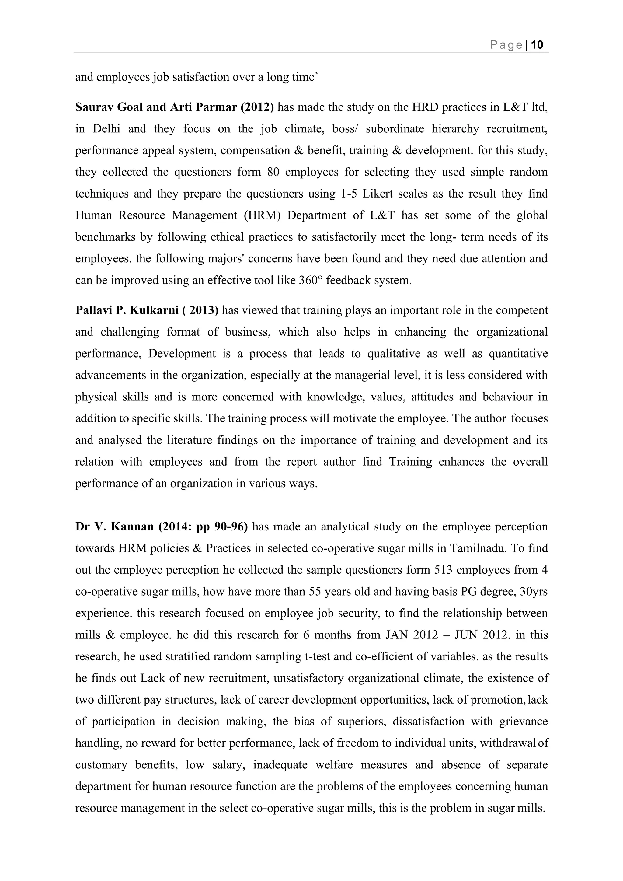 P a g e | 10
and employees job satisfaction over a long time’
Saurav Goal and Arti Parmar (2012) has made the study on the HRD practices in L&T ltd,
in Delhi and they focus on the job climate, boss/ subordinate hierarchy recruitment,
performance appeal system, compensation & benefit, training & development. for this study,
they collected the questioners form 80 employees for selecting they used simple random
techniques and they prepare the questioners using 1-5 Likert scales as the result they find
Human Resource Management (HRM) Department of L&T has set some of the global
benchmarks by following ethical practices to satisfactorily meet the long- term needs of its
employees. the following majors' concerns have been found and they need due attention and
can be improved using an effective tool like 360° feedback system.
Pallavi P. Kulkarni ( 2013) has viewed that training plays an important role in the competent
and challenging format of business, which also helps in enhancing the organizational
performance, Development is a process that leads to qualitative as well as quantitative
advancements in the organization, especially at the managerial level, it is less considered with
physical skills and is more concerned with knowledge, values, attitudes and behaviour in
addition to specific skills. The training process will motivate the employee. The author focuses
and analysed the literature findings on the importance of training and development and its
relation with employees and from the report author find Training enhances the overall
performance of an organization in various ways.
Dr V. Kannan (2014: pp 90-96) has made an analytical study on the employee perception
towards HRM policies & Practices in selected co-operative sugar mills in Tamilnadu. To find
out the employee perception he collected the sample questioners form 513 employees from 4
co-operative sugar mills, how have more than 55 years old and having basis PG degree, 30yrs
experience. this research focused on employee job security, to find the relationship between
mills & employee. he did this research for 6 months from JAN 2012 – JUN 2012. in this
research, he used stratified random sampling t-test and co-efficient of variables. as the results
he finds out Lack of new recruitment, unsatisfactory organizational climate, the existence of
two different pay structures, lack of career development opportunities, lack of promotion,lack
of participation in decision making, the bias of superiors, dissatisfaction with grievance
handling, no reward for better performance, lack of freedom to individual units, withdrawalof
customary benefits, low salary, inadequate welfare measures and absence of separate
department for human resource function are the problems of the employees concerning human
resource management in the select co-operative sugar mills, this is the problem in sugar mills.
 