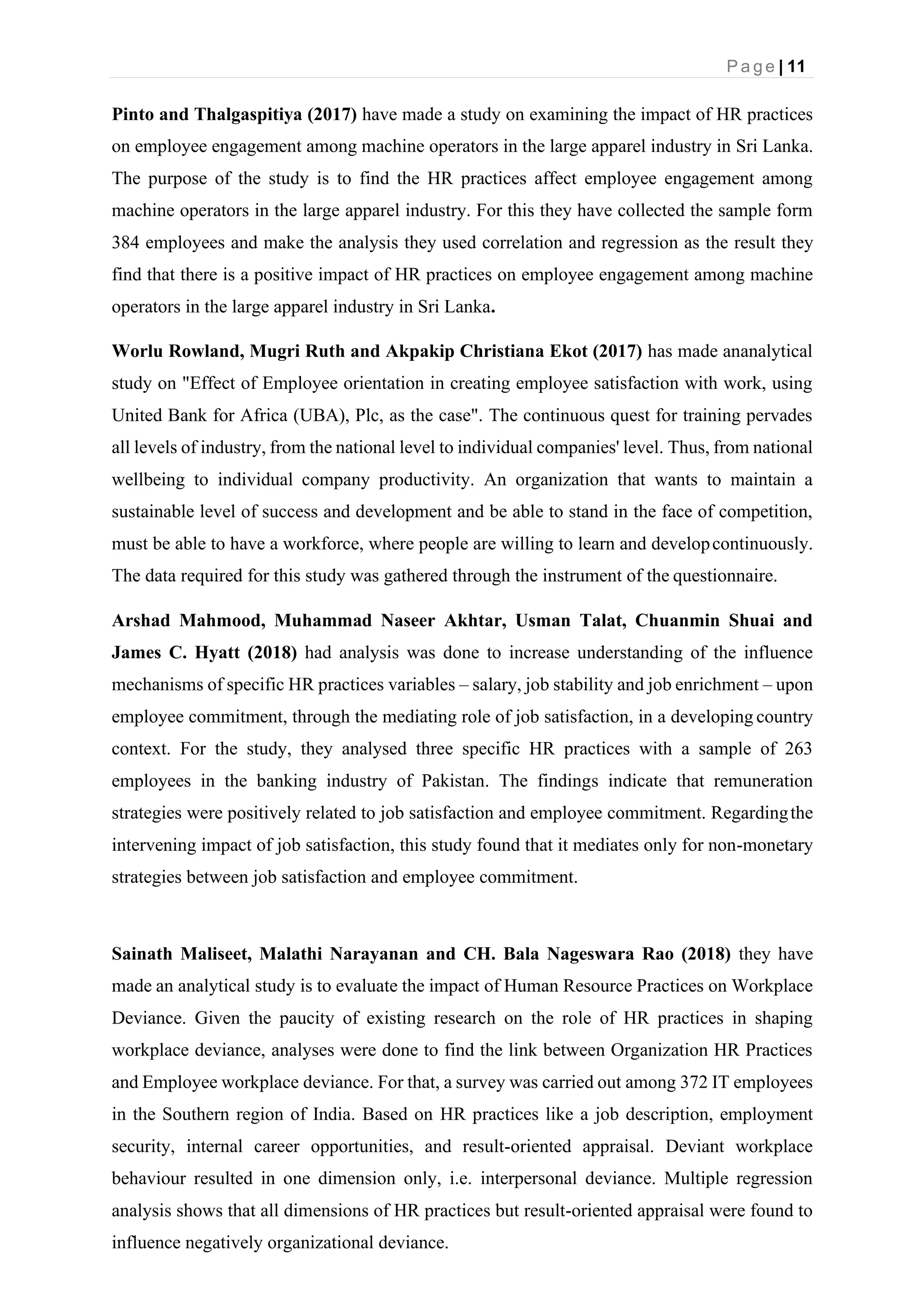 P a g e | 11
Pinto and Thalgaspitiya (2017) have made a study on examining the impact of HR practices
on employee engagement among machine operators in the large apparel industry in Sri Lanka.
The purpose of the study is to find the HR practices affect employee engagement among
machine operators in the large apparel industry. For this they have collected the sample form
384 employees and make the analysis they used correlation and regression as the result they
find that there is a positive impact of HR practices on employee engagement among machine
operators in the large apparel industry in Sri Lanka.
Worlu Rowland, Mugri Ruth and Akpakip Christiana Ekot (2017) has made ananalytical
study on "Effect of Employee orientation in creating employee satisfaction with work, using
United Bank for Africa (UBA), Plc, as the case". The continuous quest for training pervades
all levels of industry, from the national level to individual companies' level. Thus, from national
wellbeing to individual company productivity. An organization that wants to maintain a
sustainable level of success and development and be able to stand in the face of competition,
must be able to have a workforce, where people are willing to learn and developcontinuously.
The data required for this study was gathered through the instrument of the questionnaire.
Arshad Mahmood, Muhammad Naseer Akhtar, Usman Talat, Chuanmin Shuai and
James C. Hyatt (2018) had analysis was done to increase understanding of the influence
mechanisms of specific HR practices variables – salary, job stability and job enrichment – upon
employee commitment, through the mediating role of job satisfaction, in a developing country
context. For the study, they analysed three specific HR practices with a sample of 263
employees in the banking industry of Pakistan. The findings indicate that remuneration
strategies were positively related to job satisfaction and employee commitment. Regardingthe
intervening impact of job satisfaction, this study found that it mediates only for non-monetary
strategies between job satisfaction and employee commitment.
Sainath Maliseet, Malathi Narayanan and CH. Bala Nageswara Rao (2018) they have
made an analytical study is to evaluate the impact of Human Resource Practices on Workplace
Deviance. Given the paucity of existing research on the role of HR practices in shaping
workplace deviance, analyses were done to find the link between Organization HR Practices
and Employee workplace deviance. For that, a survey was carried out among 372 IT employees
in the Southern region of India. Based on HR practices like a job description, employment
security, internal career opportunities, and result-oriented appraisal. Deviant workplace
behaviour resulted in one dimension only, i.e. interpersonal deviance. Multiple regression
analysis shows that all dimensions of HR practices but result-oriented appraisal were found to
influence negatively organizational deviance.
 
