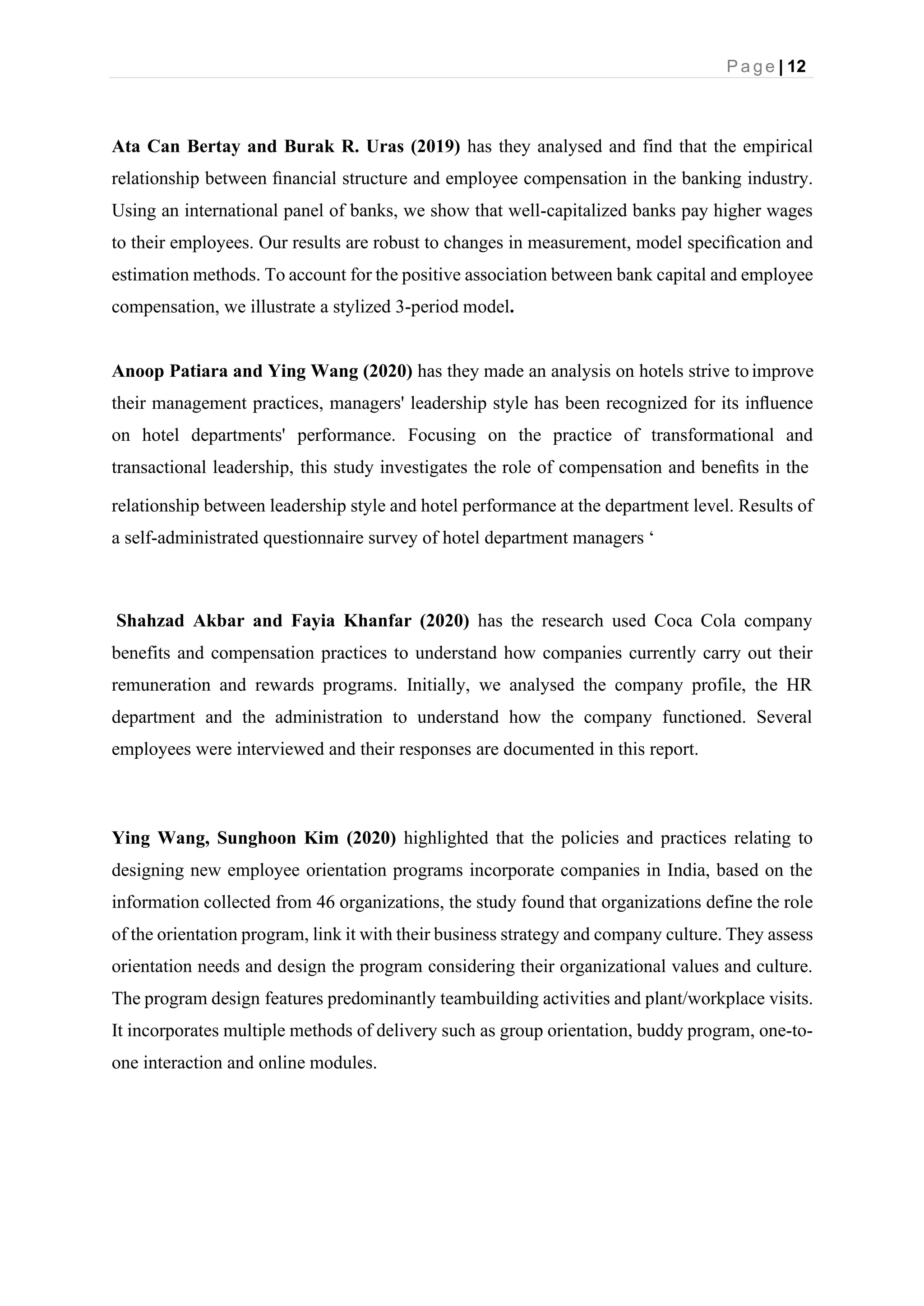 P a g e | 12
Ata Can Bertay and Burak R. Uras (2019) has they analysed and find that the empirical
relationship between ﬁnancial structure and employee compensation in the banking industry.
Using an international panel of banks, we show that well-capitalized banks pay higher wages
to their employees. Our results are robust to changes in measurement, model speciﬁcation and
estimation methods. To account for the positive association between bank capital and employee
compensation, we illustrate a stylized 3-period model.
Anoop Patiara and Ying Wang (2020) has they made an analysis on hotels strive toimprove
their management practices, managers' leadership style has been recognized for its inﬂuence
on hotel departments' performance. Focusing on the practice of transformational and
transactional leadership, this study investigates the role of compensation and beneﬁts in the
relationship between leadership style and hotel performance at the department level. Results of
a self-administrated questionnaire survey of hotel department managers ‘
Shahzad Akbar and Fayia Khanfar (2020) has the research used Coca Cola company
benefits and compensation practices to understand how companies currently carry out their
remuneration and rewards programs. Initially, we analysed the company profile, the HR
department and the administration to understand how the company functioned. Several
employees were interviewed and their responses are documented in this report.
Ying Wang, Sunghoon Kim (2020) highlighted that the policies and practices relating to
designing new employee orientation programs incorporate companies in India, based on the
information collected from 46 organizations, the study found that organizations define the role
of the orientation program, link it with their business strategy and company culture. They assess
orientation needs and design the program considering their organizational values and culture.
The program design features predominantly teambuilding activities and plant/workplace visits.
It incorporates multiple methods of delivery such as group orientation, buddy program, one-to-
one interaction and online modules.
 