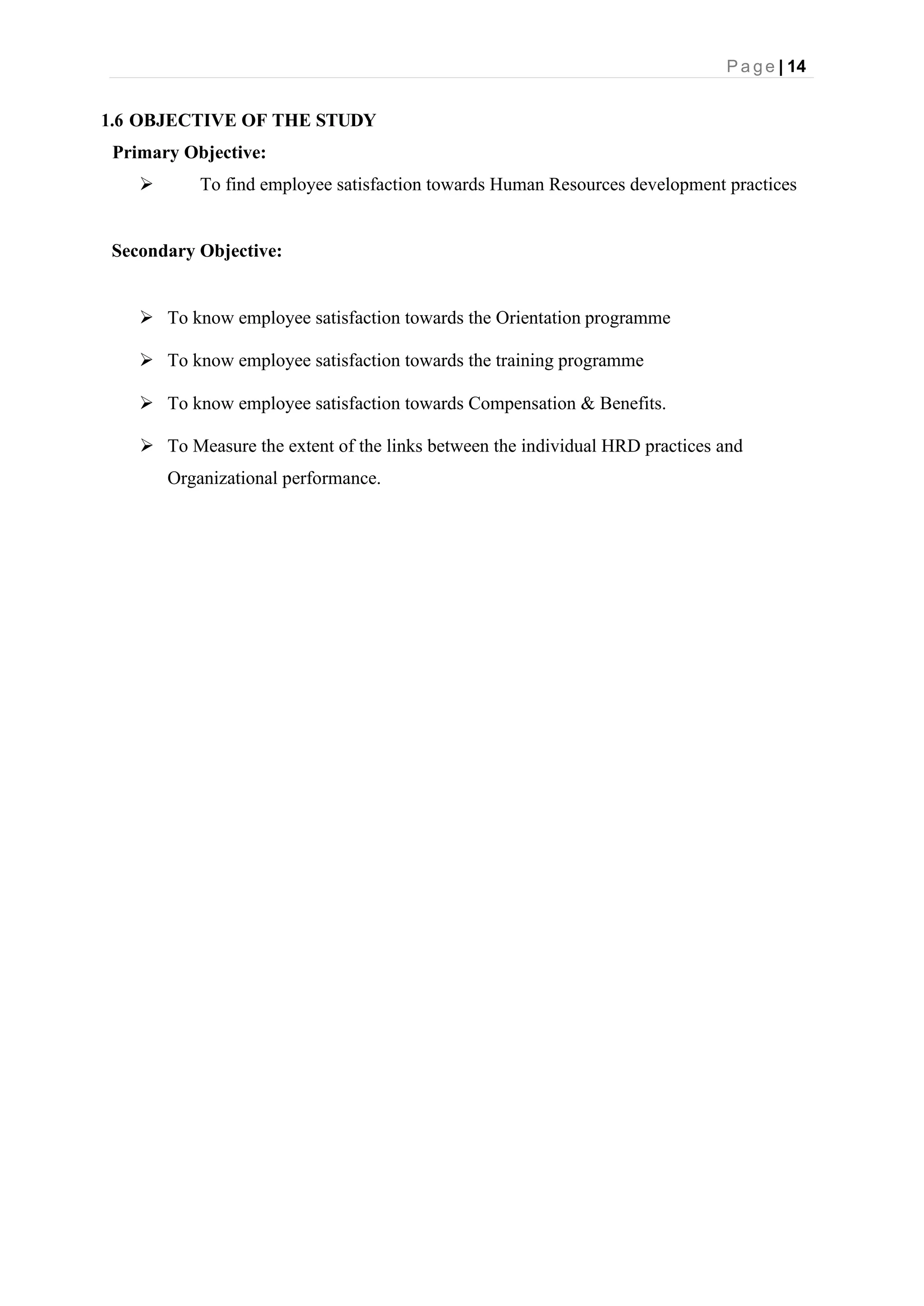 P a g e | 14
1.6 OBJECTIVE OF THE STUDY
Primary Objective:
➢ To find employee satisfaction towards Human Resources development practices
Secondary Objective:
➢ To know employee satisfaction towards the Orientation programme
➢ To know employee satisfaction towards the training programme
➢ To know employee satisfaction towards Compensation & Benefits.
➢ To Measure the extent of the links between the individual HRD practices and
Organizational performance.
 