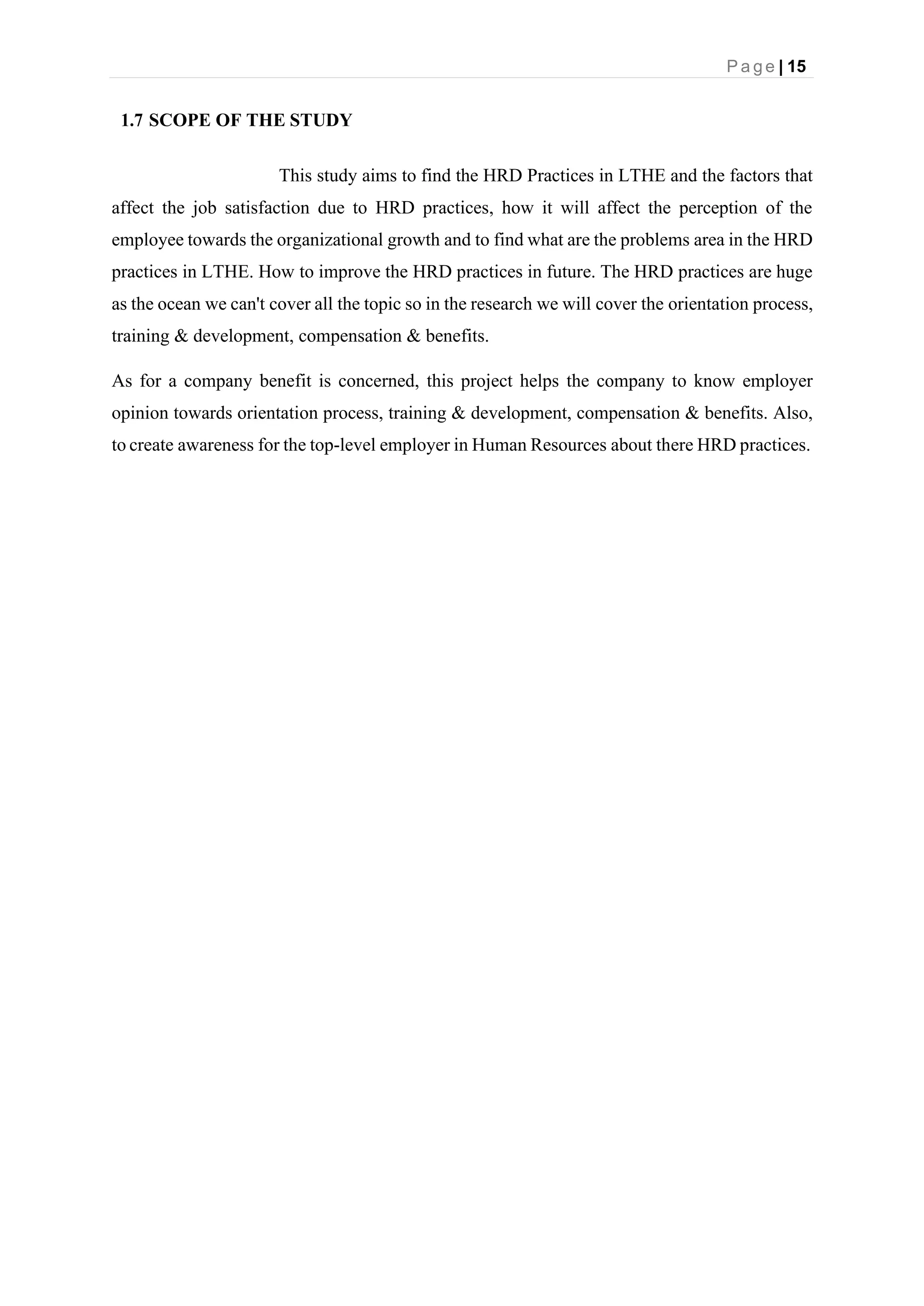 P a g e | 15
1.7 SCOPE OF THE STUDY
This study aims to find the HRD Practices in LTHE and the factors that
affect the job satisfaction due to HRD practices, how it will affect the perception of the
employee towards the organizational growth and to find what are the problems area in the HRD
practices in LTHE. How to improve the HRD practices in future. The HRD practices are huge
as the ocean we can't cover all the topic so in the research we will cover the orientation process,
training & development, compensation & benefits.
As for a company benefit is concerned, this project helps the company to know employer
opinion towards orientation process, training & development, compensation & benefits. Also,
to create awareness for the top-level employer in Human Resources about there HRD practices.
 