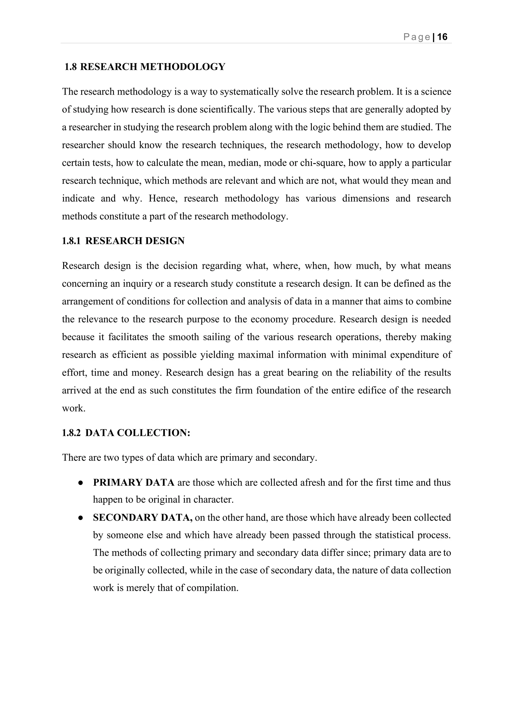 P a g e | 16
1.8 RESEARCH METHODOLOGY
The research methodology is a way to systematically solve the research problem. It is a science
of studying how research is done scientifically. The various steps that are generally adopted by
a researcher in studying the research problem along with the logic behind them are studied. The
researcher should know the research techniques, the research methodology, how to develop
certain tests, how to calculate the mean, median, mode or chi-square, how to apply a particular
research technique, which methods are relevant and which are not, what would they mean and
indicate and why. Hence, research methodology has various dimensions and research
methods constitute a part of the research methodology.
1.8.1 RESEARCH DESIGN
Research design is the decision regarding what, where, when, how much, by what means
concerning an inquiry or a research study constitute a research design. It can be defined as the
arrangement of conditions for collection and analysis of data in a manner that aims to combine
the relevance to the research purpose to the economy procedure. Research design is needed
because it facilitates the smooth sailing of the various research operations, thereby making
research as efficient as possible yielding maximal information with minimal expenditure of
effort, time and money. Research design has a great bearing on the reliability of the results
arrived at the end as such constitutes the firm foundation of the entire edifice of the research
work.
1.8.2 DATA COLLECTION:
There are two types of data which are primary and secondary.
● PRIMARY DATA are those which are collected afresh and for the first time and thus
happen to be original in character.
● SECONDARY DATA, on the other hand, are those which have already been collected
by someone else and which have already been passed through the statistical process.
The methods of collecting primary and secondary data differ since; primary data are to
be originally collected, while in the case of secondary data, the nature of data collection
work is merely that of compilation.
 
