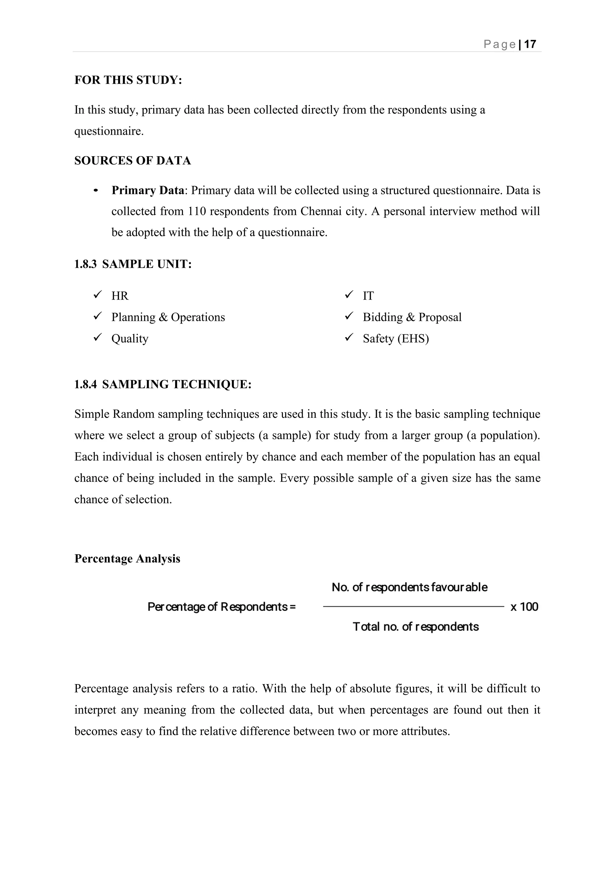 P a g e | 17
FOR THIS STUDY:
In this study, primary data has been collected directly from the respondents using a
questionnaire.
SOURCES OF DATA
• Primary Data: Primary data will be collected using a structured questionnaire. Data is
collected from 110 respondents from Chennai city. A personal interview method will
be adopted with the help of a questionnaire.
1.8.3 SAMPLE UNIT:
✓ HR
✓ Planning & Operations
✓ Quality
✓ IT
✓ Bidding & Proposal
✓ Safety (EHS)
1.8.4 SAMPLING TECHNIQUE:
Simple Random sampling techniques are used in this study. It is the basic sampling technique
where we select a group of subjects (a sample) for study from a larger group (a population).
Each individual is chosen entirely by chance and each member of the population has an equal
chance of being included in the sample. Every possible sample of a given size has the same
chance of selection.
Percentage Analysis
Percentage analysis refers to a ratio. With the help of absolute figures, it will be difficult to
interpret any meaning from the collected data, but when percentages are found out then it
becomes easy to find the relative difference between two or more attributes.
 