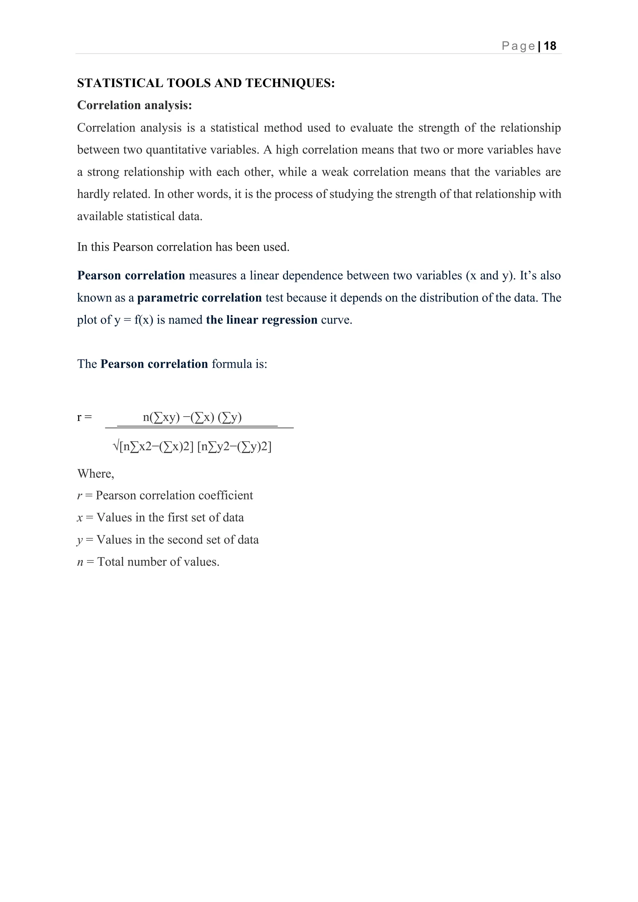 P a g e | 18
STATISTICAL TOOLS AND TECHNIQUES:
Correlation analysis:
Correlation analysis is a statistical method used to evaluate the strength of the relationship
between two quantitative variables. A high correlation means that two or more variables have
a strong relationship with each other, while a weak correlation means that the variables are
hardly related. In other words, it is the process of studying the strength of that relationship with
available statistical data.
In this Pearson correlation has been used.
Pearson correlation measures a linear dependence between two variables (x and y). It’s also
known as a parametric correlation test because it depends on the distribution of the data. The
plot of y = f(x) is named the linear regression curve.
The Pearson correlation formula is:
r = n(∑xy) −(∑x) (∑y)
√[n∑x2−(∑x)2] [n∑y2−(∑y)2]
Where,
r = Pearson correlation coefficient
x = Values in the first set of data
y = Values in the second set of data
n = Total number of values.
 