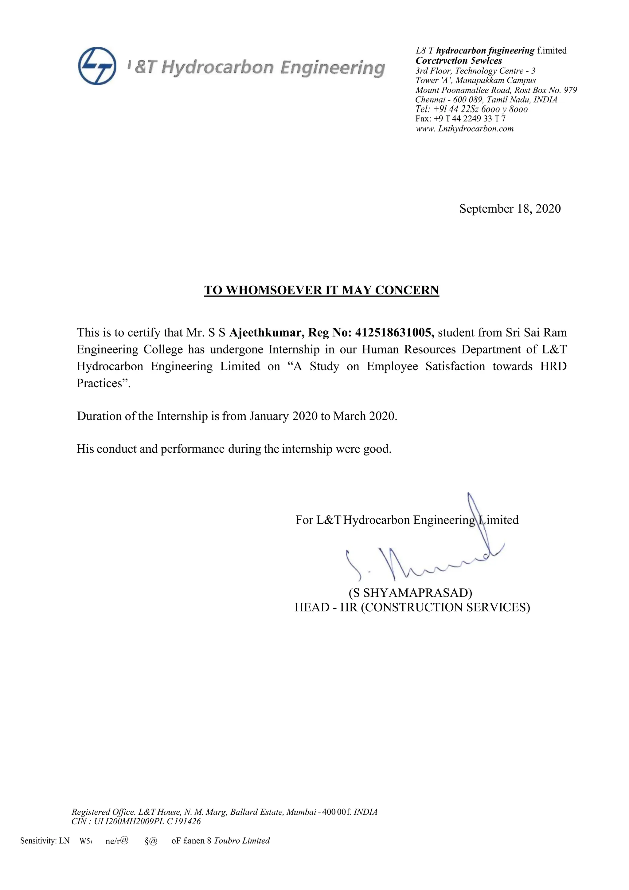 L8 T hydrocarbon fngineering f.imited
Corctrvctlon 5ewlces
3rd Floor, Technology Centre - 3
Tower 'A’, Manapakkam Campus
Mount Poonamallee Road, Rost Box No. 979
Chennai - 600 089, Tamil Nadu, INDIA
Tel: +9l 44 22Sz 6ooo y 8ooo
Fax: +9 T 44 2249 33 T 7
www. Lnthydrocarbon.com
September 18, 2020
TO WHOMSOEVER IT MAY CONCERN
This is to certify that Mr. S S Ajeethkumar, Reg No: 412518631005, student from Sri Sai Ram
Engineering College has undergone Internship in our Human Resources Department of L&T
Hydrocarbon Engineering Limited on “A Study on Employee Satisfaction towards HRD
Practices”.
Duration of the Internship is from January 2020 to March 2020.
His conduct and performance during the internship were good.
For L&THydrocarbon Engineerin imited
(S SHYAMAPRASAD)
HEAD - HR (CONSTRUCTION SERVICES)
Registered Office. L&T House, N. M. Marg, Ballard Estate, Mumbai -40000f. INDIA
CIN : UI I200MH2009PL C191426
Sensitivity: LN W5‹ ne/r@ §@ oF £anen 8 Toubro Limited
 