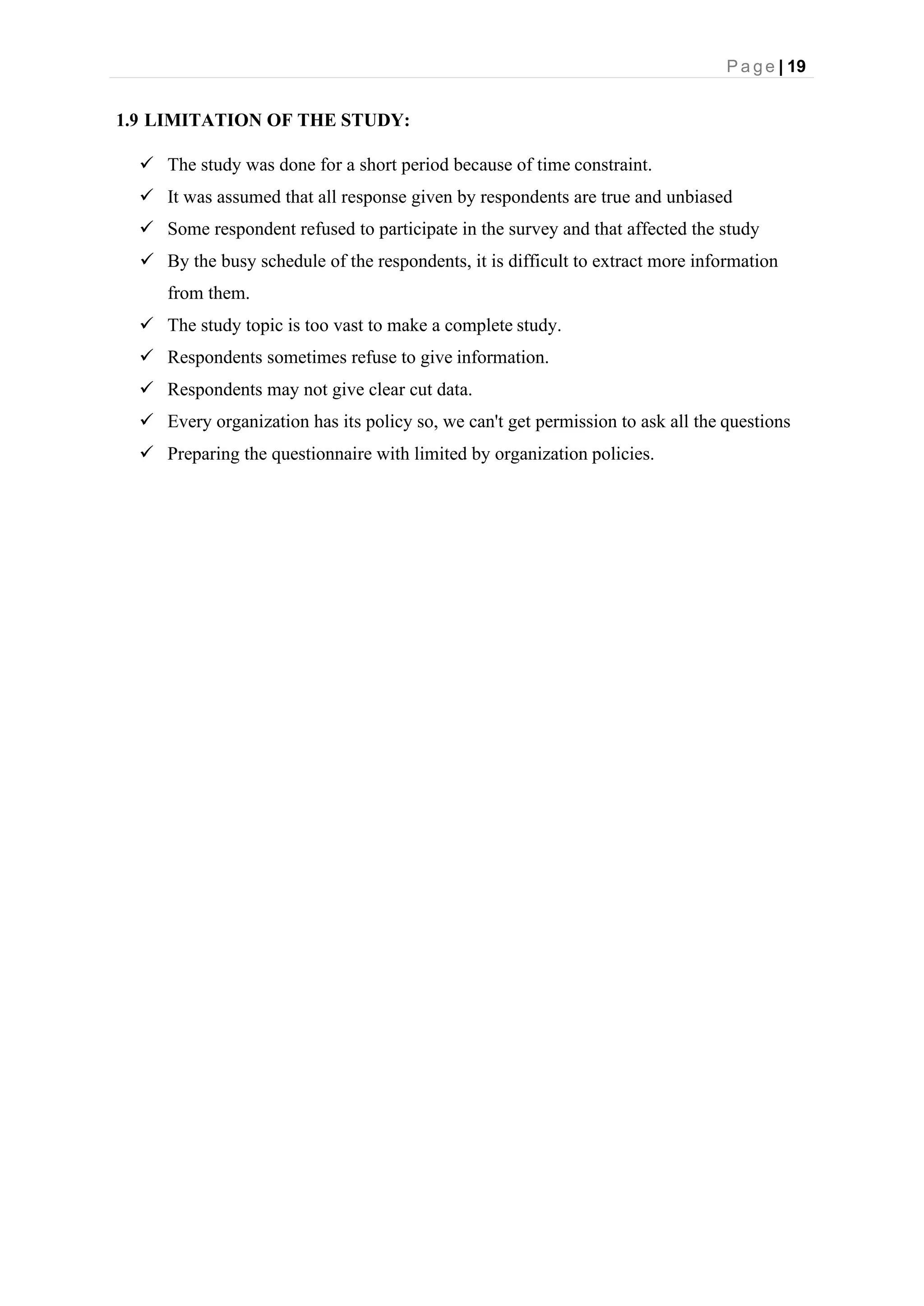 P a g e | 19
1.9 LIMITATION OF THE STUDY:
✓ The study was done for a short period because of time constraint.
✓ It was assumed that all response given by respondents are true and unbiased
✓ Some respondent refused to participate in the survey and that affected the study
✓ By the busy schedule of the respondents, it is difficult to extract more information
from them.
✓ The study topic is too vast to make a complete study.
✓ Respondents sometimes refuse to give information.
✓ Respondents may not give clear cut data.
✓ Every organization has its policy so, we can't get permission to ask all the questions
✓ Preparing the questionnaire with limited by organization policies.
 