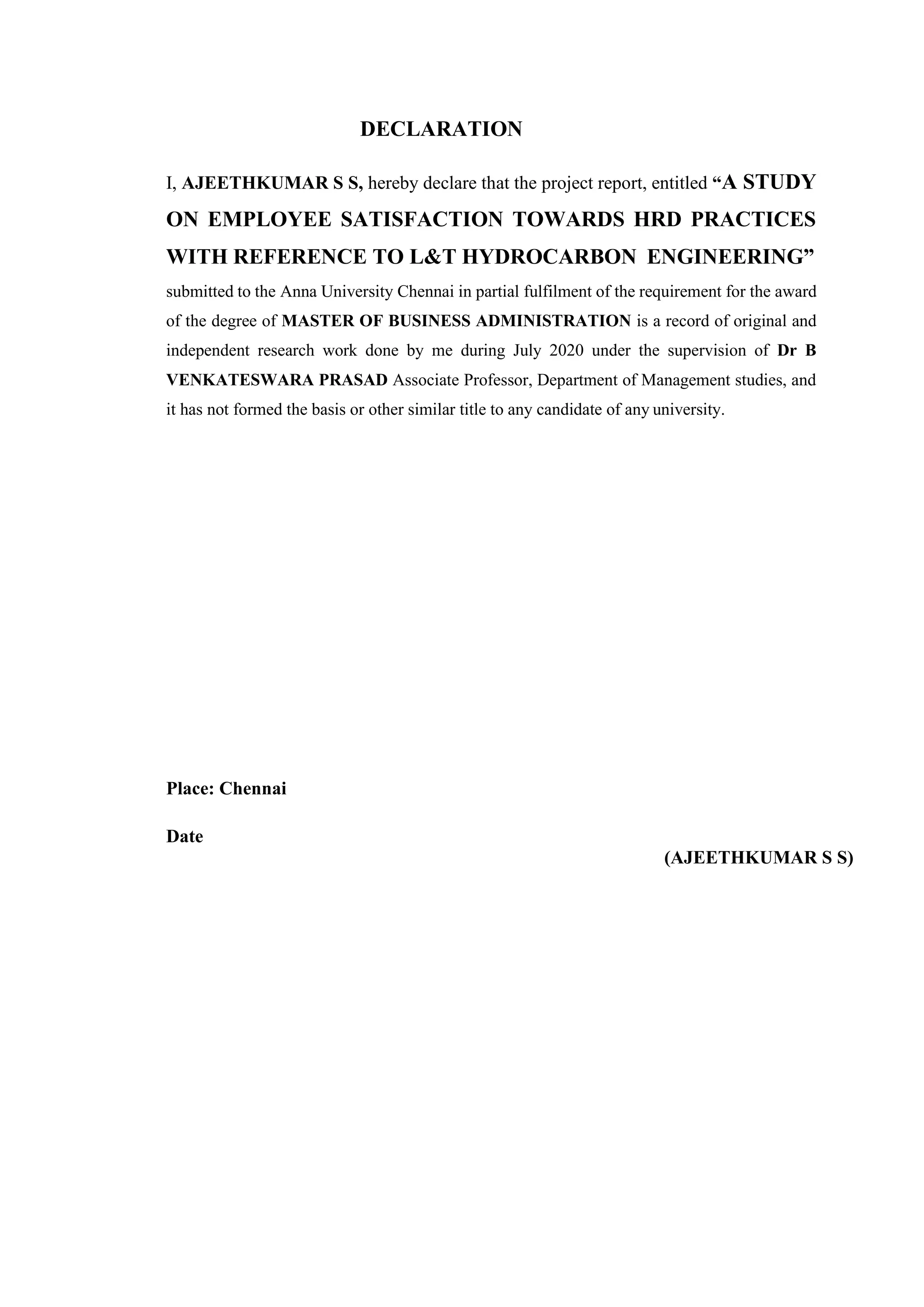 DECLARATION
I, AJEETHKUMAR S S, hereby declare that the project report, entitled “A STUDY
ON EMPLOYEE SATISFACTION TOWARDS HRD PRACTICES
WITH REFERENCE TO L&T HYDROCARBON ENGINEERING”
submitted to the Anna University Chennai in partial fulfilment of the requirement for the award
of the degree of MASTER OF BUSINESS ADMINISTRATION is a record of original and
independent research work done by me during July 2020 under the supervision of Dr B
VENKATESWARA PRASAD Associate Professor, Department of Management studies, and
it has not formed the basis or other similar title to any candidate of any university.
Place: Chennai
Date
(AJEETHKUMAR S S)
 