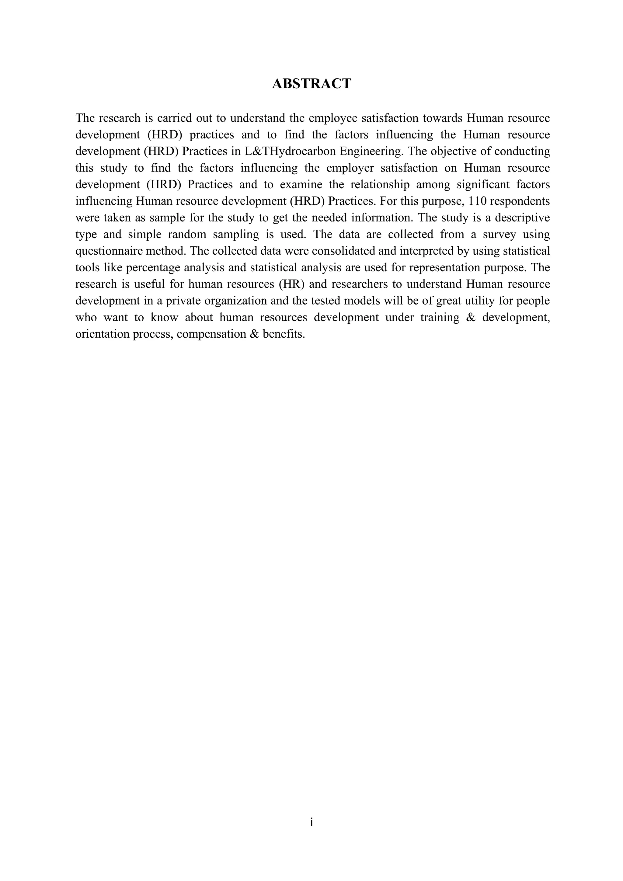 ABSTRACT
The research is carried out to understand the employee satisfaction towards Human resource
development (HRD) practices and to find the factors influencing the Human resource
development (HRD) Practices in L&THydrocarbon Engineering. The objective of conducting
this study to find the factors influencing the employer satisfaction on Human resource
development (HRD) Practices and to examine the relationship among significant factors
influencing Human resource development (HRD) Practices. For this purpose, 110 respondents
were taken as sample for the study to get the needed information. The study is a descriptive
type and simple random sampling is used. The data are collected from a survey using
questionnaire method. The collected data were consolidated and interpreted by using statistical
tools like percentage analysis and statistical analysis are used for representation purpose. The
research is useful for human resources (HR) and researchers to understand Human resource
development in a private organization and the tested models will be of great utility for people
who want to know about human resources development under training & development,
orientation process, compensation & benefits.
i
 