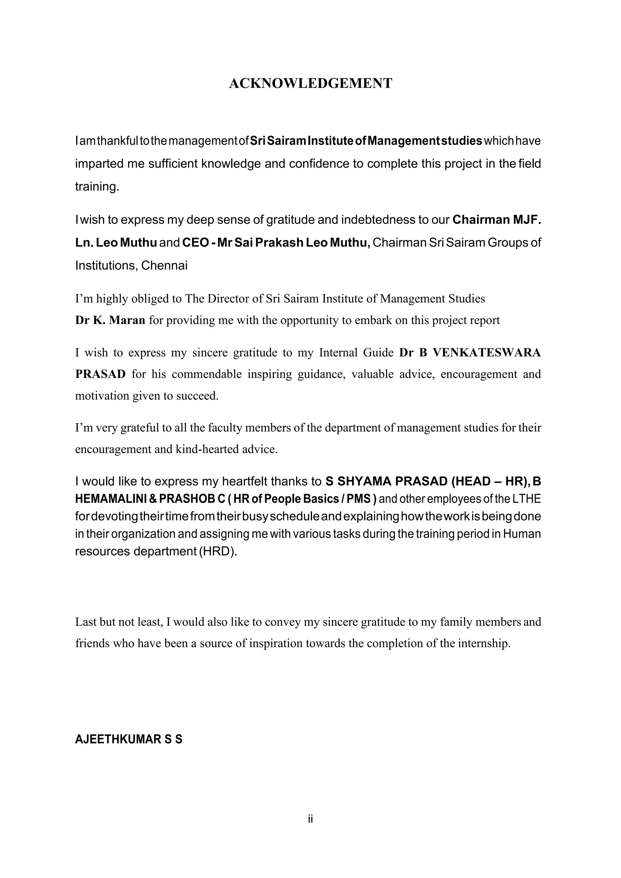 ACKNOWLEDGEMENT
IamthankfultothemanagementofSriSairamInstituteofManagementstudieswhichhave
imparted me sufficient knowledge and confidence to complete this project in the field
training.
Iwish to express my deep sense of gratitude and indebtedness to our Chairman MJF.
Ln. LeoMuthuand CEO -Mr Sai Prakash LeoMuthu, Chairman SriSairam Groups of
Institutions, Chennai
I’m highly obliged to The Director of Sri Sairam Institute of Management Studies
Dr K. Maran for providing me with the opportunity to embark on this project report
I wish to express my sincere gratitude to my Internal Guide Dr B VENKATESWARA
PRASAD for his commendable inspiring guidance, valuable advice, encouragement and
motivation given to succeed.
I’m very grateful to all the faculty members of the department of management studies for their
encouragement and kind-hearted advice.
I would like to express my heartfelt thanks to S SHYAMA PRASAD (HEAD – HR),B
HEMAMALINI & PRASHOB C ( HR of People Basics / PMS ) and other employees of the LTHE
fordevotingtheirtimefromtheirbusyscheduleandexplaininghowtheworkisbeingdone
in their organization and assigning me with various tasks during the training period in Human
resources department (HRD).
Last but not least, I would also like to convey my sincere gratitude to my family members and
friends who have been a source of inspiration towards the completion of the internship.
AJEETHKUMAR S S
ii
 