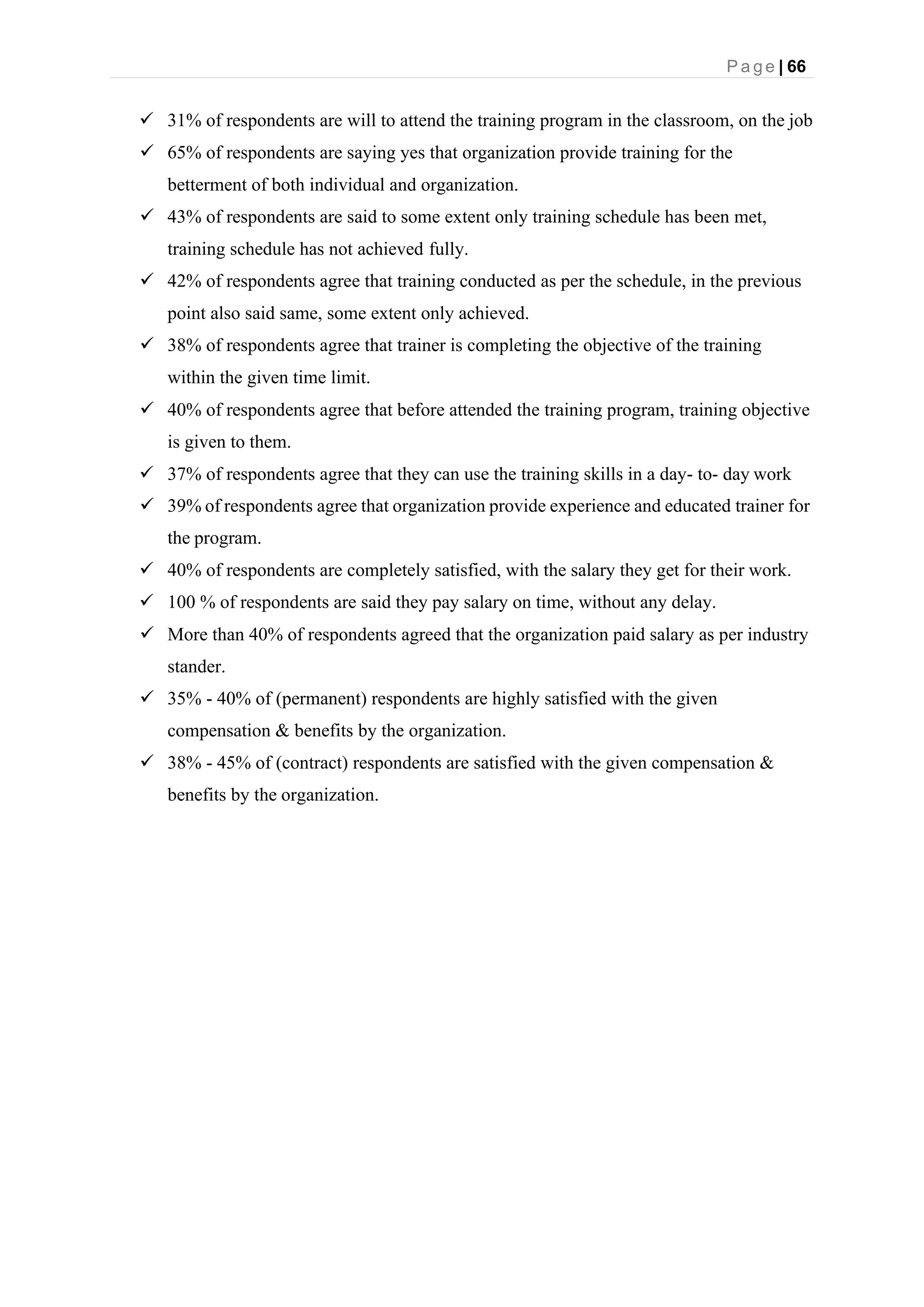 P a g e | 66
✓ 31% of respondents are will to attend the training program in the classroom, on the job
✓ 65% of respondents are saying yes that organization provide training for the
betterment of both individual and organization.
✓ 43% of respondents are said to some extent only training schedule has been met,
training schedule has not achieved fully.
✓ 42% of respondents agree that training conducted as per the schedule, in the previous
point also said same, some extent only achieved.
✓ 38% of respondents agree that trainer is completing the objective of the training
within the given time limit.
✓ 40% of respondents agree that before attended the training program, training objective
is given to them.
✓ 37% of respondents agree that they can use the training skills in a day- to- day work
✓ 39% of respondents agree that organization provide experience and educated trainer for
the program.
✓ 40% of respondents are completely satisfied, with the salary they get for their work.
✓ 100 % of respondents are said they pay salary on time, without any delay.
✓ More than 40% of respondents agreed that the organization paid salary as per industry
stander.
✓ 35% - 40% of (permanent) respondents are highly satisfied with the given
compensation & benefits by the organization.
✓ 38% - 45% of (contract) respondents are satisfied with the given compensation &
benefits by the organization.
 