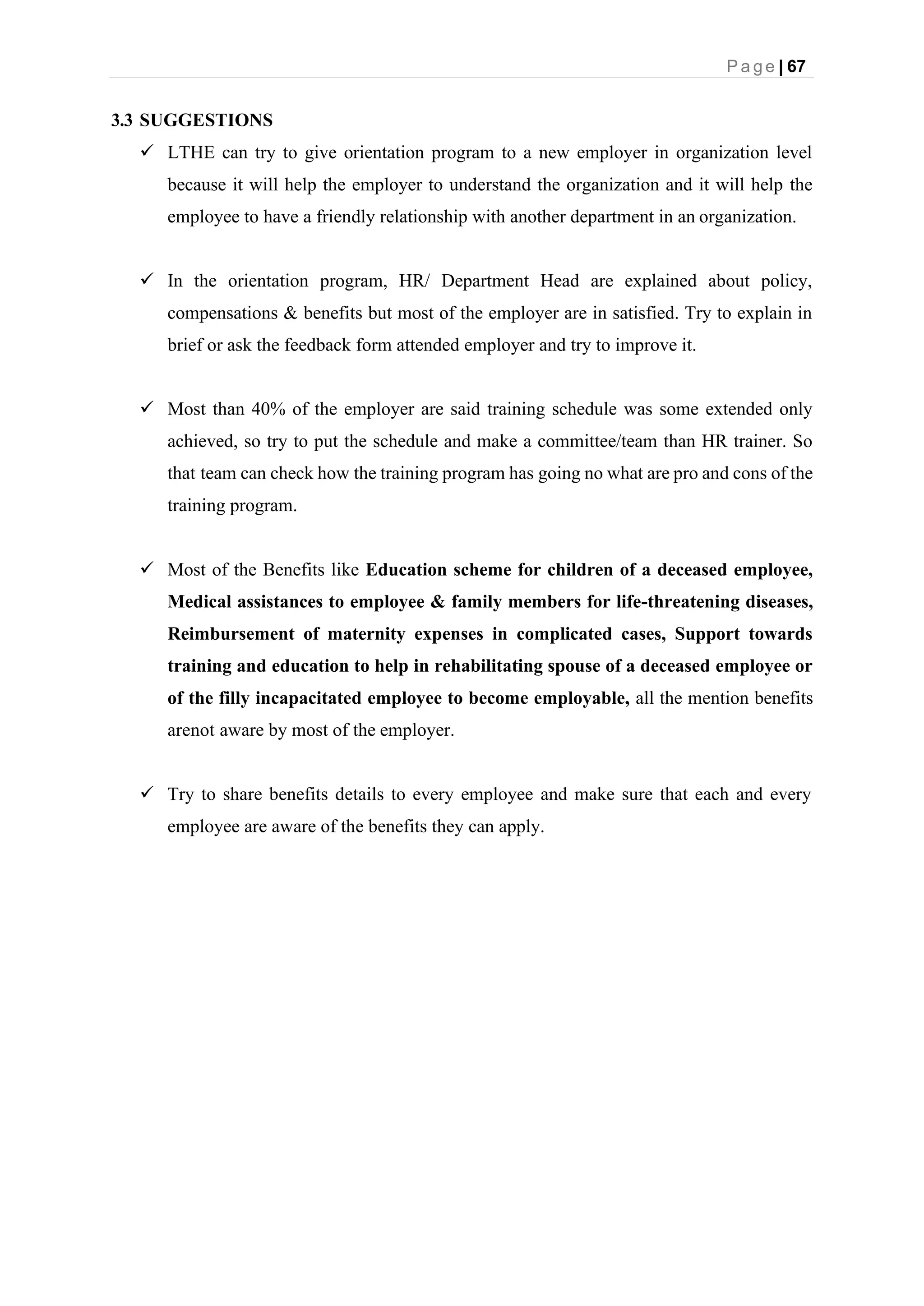 P a g e | 67
3.3 SUGGESTIONS
✓ LTHE can try to give orientation program to a new employer in organization level
because it will help the employer to understand the organization and it will help the
employee to have a friendly relationship with another department in an organization.
✓ In the orientation program, HR/ Department Head are explained about policy,
compensations & benefits but most of the employer are in satisfied. Try to explain in
brief or ask the feedback form attended employer and try to improve it.
✓ Most than 40% of the employer are said training schedule was some extended only
achieved, so try to put the schedule and make a committee/team than HR trainer. So
that team can check how the training program has going no what are pro and cons of the
training program.
✓ Most of the Benefits like Education scheme for children of a deceased employee,
Medical assistances to employee & family members for life-threatening diseases,
Reimbursement of maternity expenses in complicated cases, Support towards
training and education to help in rehabilitating spouse of a deceased employee or
of the filly incapacitated employee to become employable, all the mention benefits
arenot aware by most of the employer.
✓ Try to share benefits details to every employee and make sure that each and every
employee are aware of the benefits they can apply.
 
