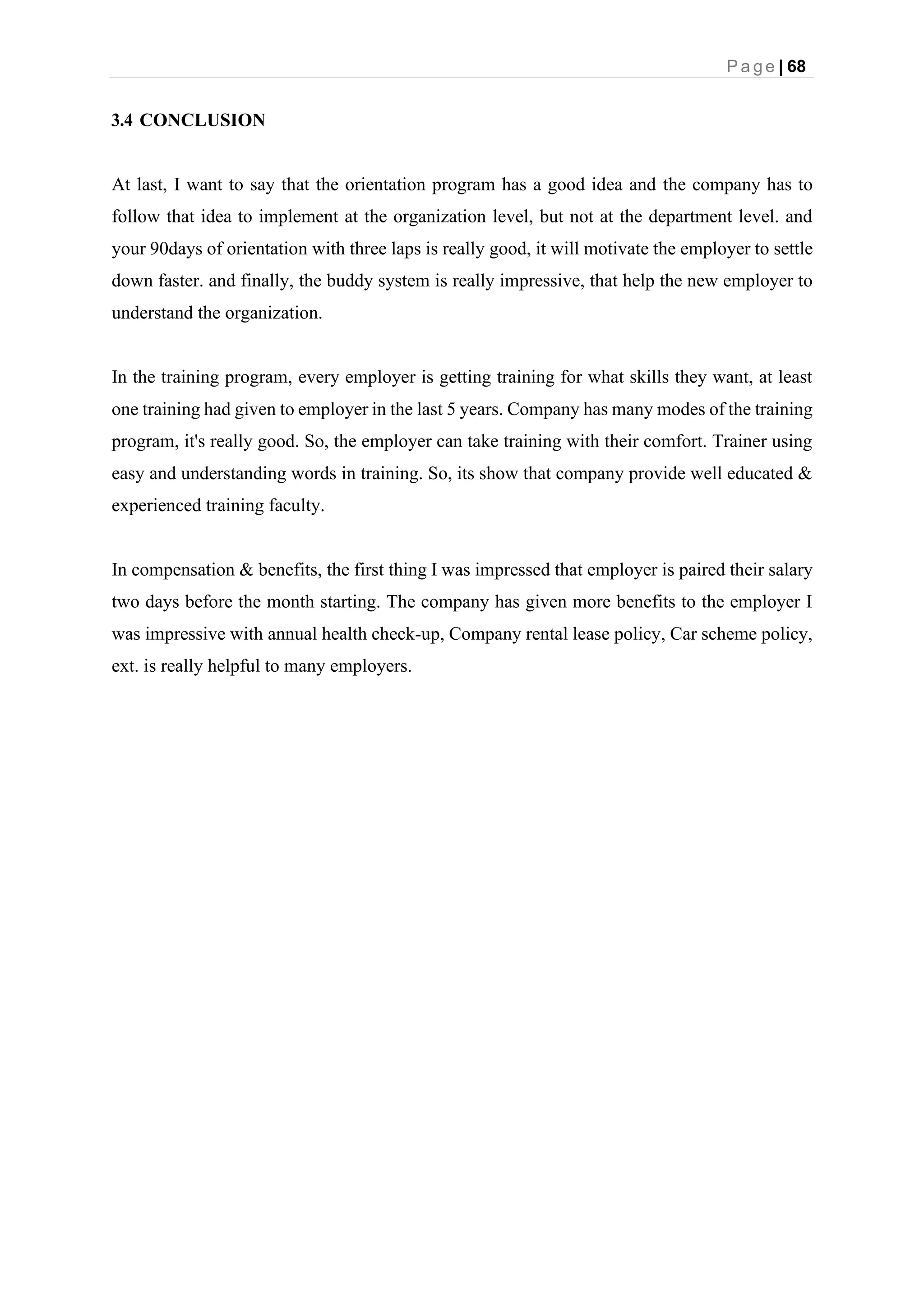 P a g e | 68
3.4 CONCLUSION
At last, I want to say that the orientation program has a good idea and the company has to
follow that idea to implement at the organization level, but not at the department level. and
your 90days of orientation with three laps is really good, it will motivate the employer to settle
down faster. and finally, the buddy system is really impressive, that help the new employer to
understand the organization.
In the training program, every employer is getting training for what skills they want, at least
one training had given to employer in the last 5 years. Company has many modes of the training
program, it's really good. So, the employer can take training with their comfort. Trainer using
easy and understanding words in training. So, its show that company provide well educated &
experienced training faculty.
In compensation & benefits, the first thing I was impressed that employer is paired their salary
two days before the month starting. The company has given more benefits to the employer I
was impressive with annual health check-up, Company rental lease policy, Car scheme policy,
ext. is really helpful to many employers.
 