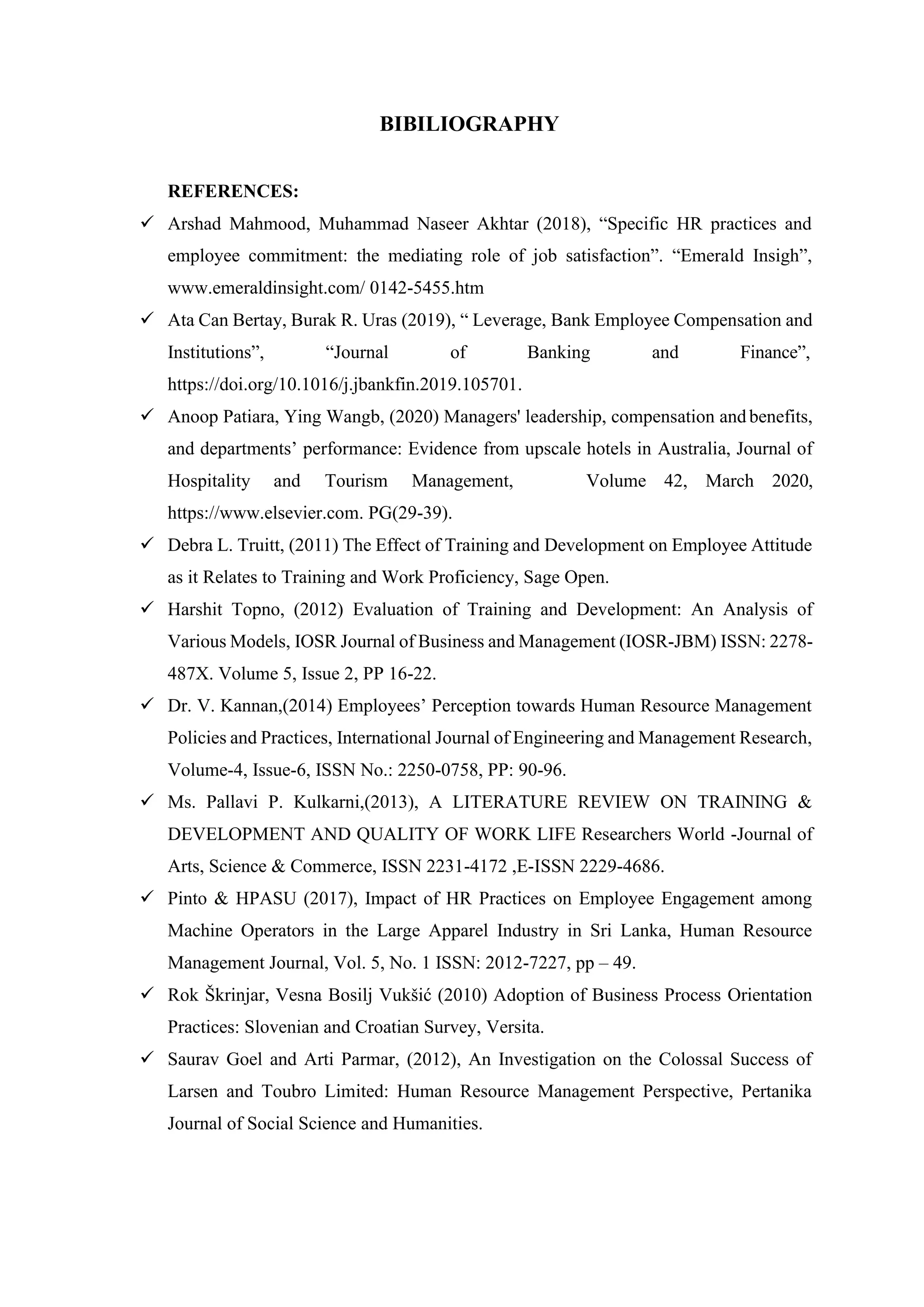 BIBILIOGRAPHY
REFERENCES:
✓ Arshad Mahmood, Muhammad Naseer Akhtar (2018), “Specific HR practices and
employee commitment: the mediating role of job satisfaction”. “Emerald Insigh”,
www.emeraldinsight.com/ 0142-5455.htm
✓ Ata Can Bertay, Burak R. Uras (2019), “ Leverage, Bank Employee Compensation and
Institutions”, “Journal of Banking and Finance”,
https://doi.org/10.1016/j.jbankfin.2019.105701.
✓ Anoop Patiara, Ying Wangb, (2020) Managers' leadership, compensation and benefits,
and departments’ performance: Evidence from upscale hotels in Australia, Journal of
Hospitality and Tourism Management, Volume 42, March 2020,
https://www.elsevier.com. PG(29-39).
✓ Debra L. Truitt, (2011) The Effect of Training and Development on Employee Attitude
as it Relates to Training and Work Proficiency, Sage Open.
✓ Harshit Topno, (2012) Evaluation of Training and Development: An Analysis of
Various Models, IOSR Journal of Business and Management (IOSR-JBM) ISSN: 2278-
487X. Volume 5, Issue 2, PP 16-22.
✓ Dr. V. Kannan,(2014) Employees’ Perception towards Human Resource Management
Policies and Practices, International Journal of Engineering and Management Research,
Volume-4, Issue-6, ISSN No.: 2250-0758, PP: 90-96.
✓ Ms. Pallavi P. Kulkarni,(2013), A LITERATURE REVIEW ON TRAINING &
DEVELOPMENT AND QUALITY OF WORK LIFE Researchers World -Journal of
Arts, Science & Commerce, ISSN 2231-4172 ,E-ISSN 2229-4686.
✓ Pinto & HPASU (2017), Impact of HR Practices on Employee Engagement among
Machine Operators in the Large Apparel Industry in Sri Lanka, Human Resource
Management Journal, Vol. 5, No. 1 ISSN: 2012-7227, pp – 49.
✓ Rok Škrinjar, Vesna Bosilj Vukšić (2010) Adoption of Business Process Orientation
Practices: Slovenian and Croatian Survey, Versita.
✓ Saurav Goel and Arti Parmar, (2012), An Investigation on the Colossal Success of
Larsen and Toubro Limited: Human Resource Management Perspective, Pertanika
Journal of Social Science and Humanities.
 