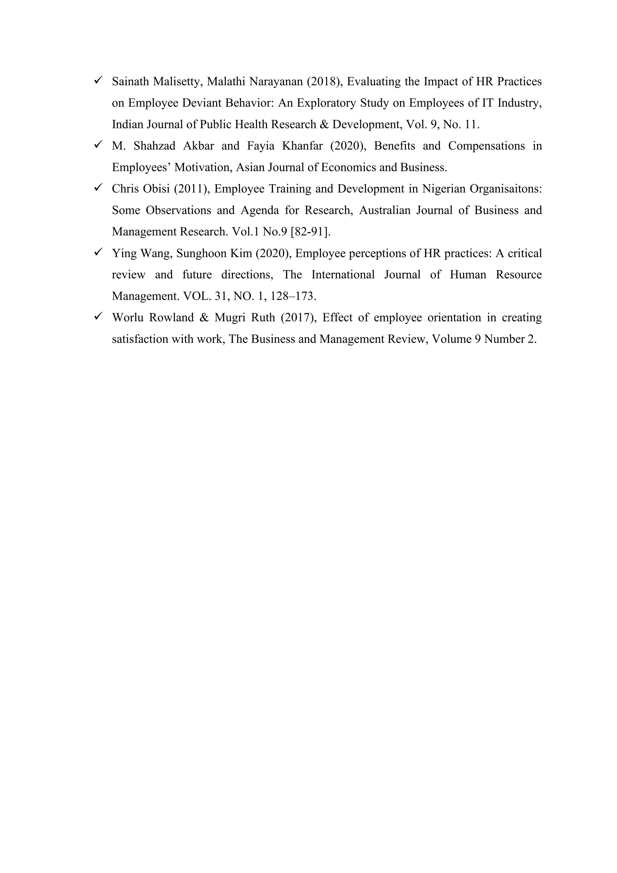 ✓ Sainath Malisetty, Malathi Narayanan (2018), Evaluating the Impact of HR Practices
on Employee Deviant Behavior: An Exploratory Study on Employees of IT Industry,
Indian Journal of Public Health Research & Development, Vol. 9, No. 11.
✓ M. Shahzad Akbar and Fayia Khanfar (2020), Benefits and Compensations in
Employees’ Motivation, Asian Journal of Economics and Business.
✓ Chris Obisi (2011), Employee Training and Development in Nigerian Organisaitons:
Some Observations and Agenda for Research, Australian Journal of Business and
Management Research. Vol.1 No.9 [82-91].
✓ Ying Wang, Sunghoon Kim (2020), Employee perceptions of HR practices: A critical
review and future directions, The International Journal of Human Resource
Management. VOL. 31, NO. 1, 128–173.
✓ Worlu Rowland & Mugri Ruth (2017), Effect of employee orientation in creating
satisfaction with work, The Business and Management Review, Volume 9 Number 2.
 