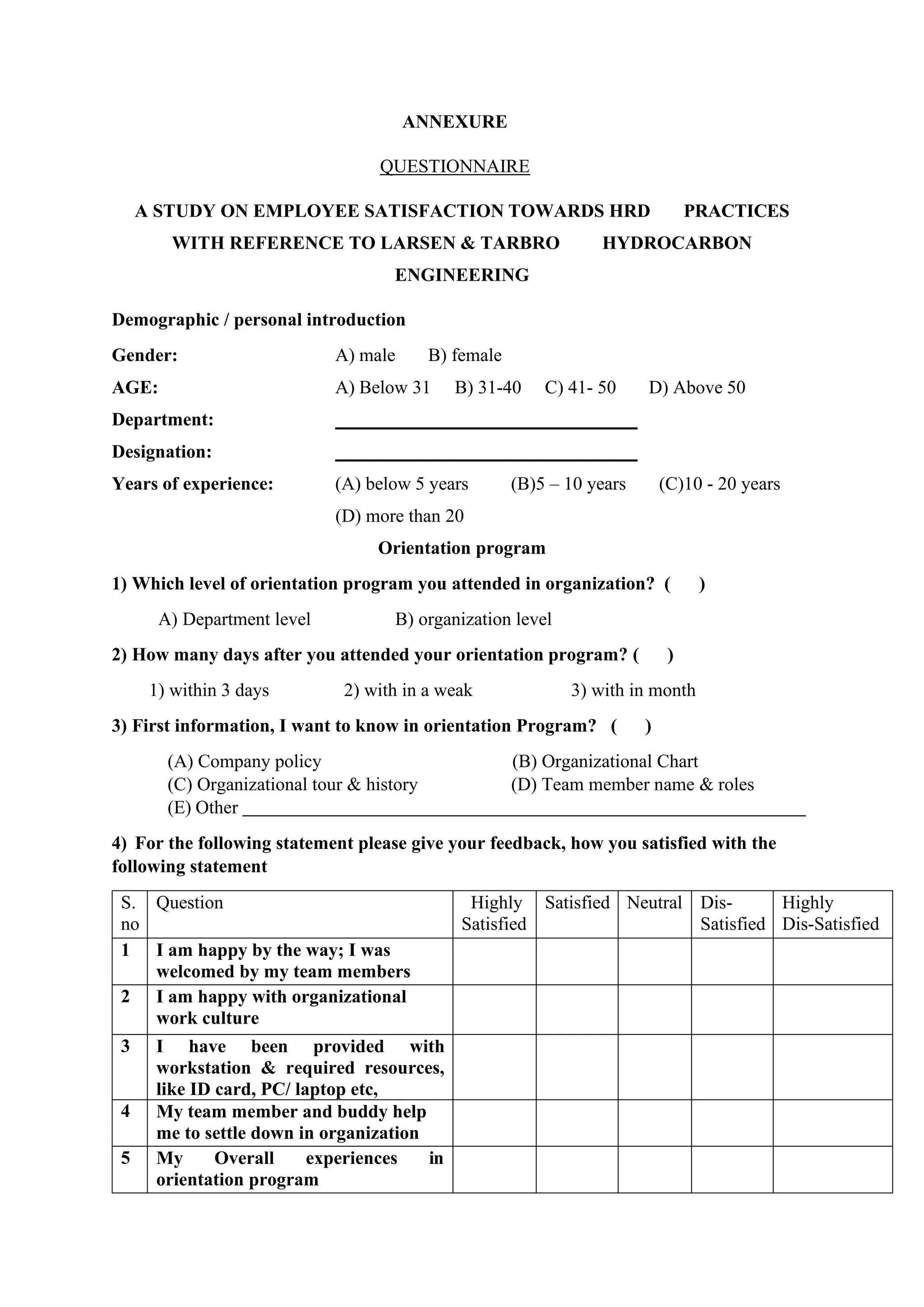 ANNEXURE
QUESTIONNAIRE
A STUDY ON EMPLOYEE SATISFACTION TOWARDS HRD PRACTICES
WITH REFERENCE TO LARSEN & TARBRO HYDROCARBON
ENGINEERING
Demographic / personal introduction
Gender: A) male B) female
AGE: A) Below 31 B) 31-40 C) 41- 50 D) Above 50
Department:
Designation:
Years of experience: (A) below 5 years (B)5 – 10 years (C)10 - 20 years
(D) more than 20
Orientation program
1) Which level of orientation program you attended in organization? ( )
A) Department level B) organization level
2) How many days after you attended your orientation program? ( )
1) within 3 days 2) with in a weak 3) with in month
3) First information, I want to know in orientation Program? ( )
(A) Company policy (B) Organizational Chart
(C) Organizational tour & history (D) Team member name & roles
(E) Other
4) For the following statement please give your feedback, how you satisfied with the
following statement
S.
no
Question Highly
Satisfied
Satisfied Neutral Dis-
Satisfied
Highly
Dis-Satisfied
1 I am happy by the way; I was
welcomed by my team members
2 I am happy with organizational
work culture
3 I have been provided with
workstation & required resources,
like ID card, PC/ laptop etc,
4 My team member and buddy help
me to settle down in organization
5 My Overall experiences in
orientation program
 
