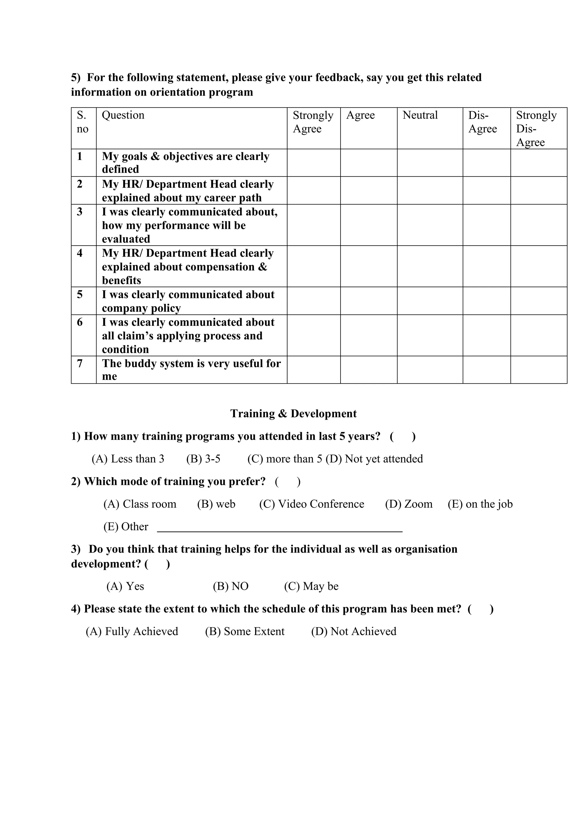 5) For the following statement, please give your feedback, say you get this related
information on orientation program
S.
no
Question Strongly
Agree
Agree Neutral Dis-
Agree
Strongly
Dis-
Agree
1 My goals & objectives are clearly
defined
2 My HR/ Department Head clearly
explained about my career path
3 I was clearly communicated about,
how my performance will be
evaluated
4 My HR/ Department Head clearly
explained about compensation &
benefits
5 I was clearly communicated about
company policy
6 I was clearly communicated about
all claim’s applying process and
condition
7 The buddy system is very useful for
me
Training & Development
1) How many training programs you attended in last 5 years? ( )
(A) Less than 3 (B) 3-5 (C) more than 5 (D) Not yet attended
2) Which mode of training you prefer? ( )
(A) Class room (B) web (C) Video Conference (D) Zoom (E) on the job
(E) Other
3) Do you think that training helps for the individual as well as organisation
development? ( )
(A) Yes (B) NO (C) May be
4) Please state the extent to which the schedule of this program has been met? ( )
(A) Fully Achieved (B) Some Extent (D) Not Achieved
 