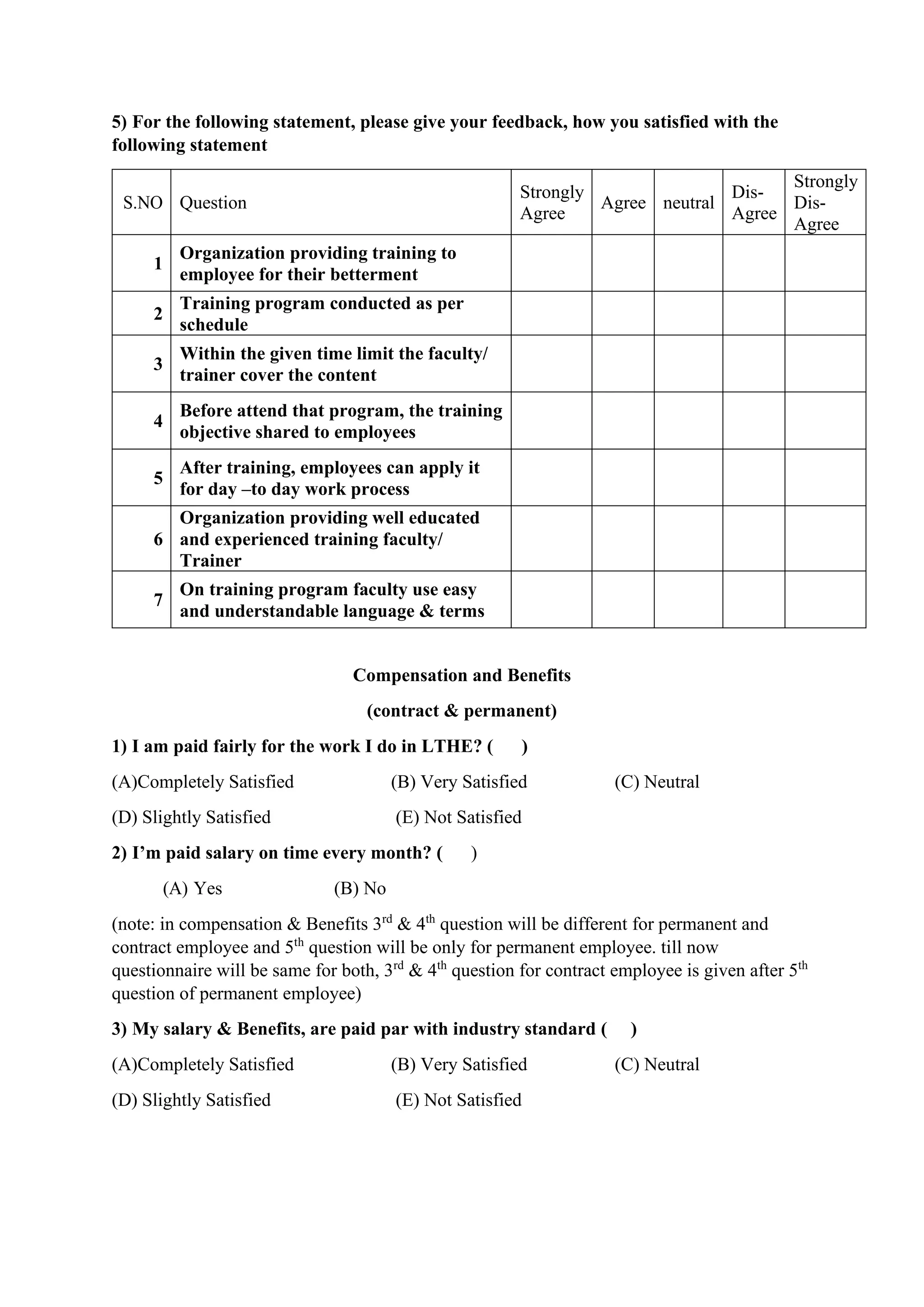 5) For the following statement, please give your feedback, how you satisfied with the
following statement
S.NO Question
Strongly
Agree
Agree neutral
Dis-
Agree
Strongly
Dis-
Agree
1
Organization providing training to
employee for their betterment
2
Training program conducted as per
schedule
3
Within the given time limit the faculty/
trainer cover the content
4
Before attend that program, the training
objective shared to employees
5
After training, employees can apply it
for day –to day work process
6
Organization providing well educated
and experienced training faculty/
Trainer
7
On training program faculty use easy
and understandable language & terms
Compensation and Benefits
(contract & permanent)
1) I am paid fairly for the work I do in LTHE? ( )
(A)Completely Satisfied (B) Very Satisfied (C) Neutral
(D) Slightly Satisfied (E) Not Satisfied
2) I’m paid salary on time every month? ( )
(A) Yes (B) No
(note: in compensation & Benefits 3rd
& 4th
question will be different for permanent and
contract employee and 5th
question will be only for permanent employee. till now
questionnaire will be same for both, 3rd
& 4th
question for contract employee is given after 5th
question of permanent employee)
3) My salary & Benefits, are paid par with industry standard ( )
(A)Completely Satisfied (B) Very Satisfied (C) Neutral
(D) Slightly Satisfied (E) Not Satisfied
 