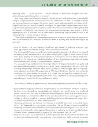 defined by Porter: ‘. . . to find a position . . . where a company can best defend itself against these com-
petitive forces or can influence them in its favour’.
Like many mainstream industrial economics, Porter’s framework underestimates the power of tech-
nological change to transform industrial structures, and overestimates the power of managers to decide
and implement innovation strategies. Or, to put it another way, it underestimates the importance of tech-
nological trajectories, and of the firm-specific technological and organizational competencies to exploit them.
Large firms in mainframe computers could not control the semiconductor trajectory. Although they had
the necessary technological competencies, their organizational competencies were geared to selling
expensive products in a focused market, rather than a proliferating range of cheap products in an
increasing range of (as yet) unfocused markets.
These shortcomings of Porter’s framework in its treatment of corporate technology and organization
led it to underestimate the constraints on individual firms in choosing their innovation strategies. In
particular:
• Firm size influences the choice between ‘broad front’ and ‘focused’ technological strategies. Large
firms typically have ‘broad front’ strategies whilst small firms are ‘focused’.
• The firm’s established product base and related technological competencies will influence the range of
technological fields and industrial sectors in which it can hope to compete in future. Chemical-based
firms do not diversify into making electronic products, and vice versa. It is very difficult (but not im-
possible, see, for example, the case of Nokia in Box 9.2) for a firm manufacturing traditional textiles
to have an innovation strategy to develop and make computers.20
• The nature of its products and customers will strongly influence its degree of choice between quality and
cost. Compare food products, where there are typically a wide range of qualities and prices, with eth-
ical drugs and passenger aeroplanes where product quality (i.e. safety) is rigidly regulated by govern-
ment legislation (e.g. FAR, JAR) or agencies (e.g. FAA, CAA). Food firms therefore have a relatively
wide range of potential innovation strategies to be chosen from amongst those described by Porter.
The innovation strategies of drug and aircraft firms, on the other hand, inevitably require large-scale
expenditures on product development and rigorous testing.
In addition, technological opportunities are always emerging from advances in knowledge, so that:
• Firms and technologies do not fit tidily into preordained and static industrial structures. In particu-
lar, firms in the chemical and electrical-electronic industries are typically active in a number of
product markets, and also create new ones, like personal computers. Really new innovations (as dis-
tinct from radical or incremental), which involve some discontinuity in the technological or market-
ing base of a firm are actually very common, and often evolve into new businesses and product lines,
such as the Sony Walkman or Canon Laserjet printers.21
• Technological advances can increase opportunities for profitable innovation in so-called mature
sectors. See, for example, the opportunities generated over the past 15 years by applications of IT in
marketing, distribution and coordination in such firms as Benetton and Hotpoint.22 See also the in-
creasing opportunities for technology-based innovation in traditional service activities like banking,
following massive investments in IT equipment and related software competencies.23
• Firms do not become stuck in the middle as Porter predicted. John Kay has shown that firms with
medium costs and medium quality compared to the competition achieve higher returns on investment
4 . 1 ‘ R AT I O N A L I S T ’ O R ‘ I N C R E M E N TA L I S T ’ 1 7 3
www.managing-innovation.com
c04.qxd 2/9/09 4:26 PM Page 173
 