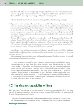 than those with either low–low or high–high strategies.24 Furthermore, some firms achieve a combi-
nation of high quality and low cost compared to competitors and this reaps high financial returns.
These and related issues of product strategy will be discussed in Chapter 9.
There is also little place in Porter’s framework for the problems of implementing a strategy:
• Organizations which are large and specialized must be capable of learning and changing in response
to new and often unforeseen opportunities and threats. This does not happen automatically, but must
be consciously managed. In particular, the continuous transfer of knowledge and information across
functional and divisional boundaries is essential for successful innovation. Studies confirm that the
explicit management of competencies across different business divisions can help to create radical
innovations, but that such interactions demand attention to leadership roles, team composition and
informal networks.25
• Elements of Porter’s framework have been contradicted as a result of organizational and related tech-
nological changes. The benefits of non-adversarial relations with both suppliers and customers have
become apparent. Instead of bargaining in what appears to be a zero-sum game, cooperative links
with customers and suppliers can increase competitiveness, by improving both the value of innova-
tions to customers, and the efficiency with which they are supplied.26
According to a survey of innovation strategies in Europe’s largest firms, just over 35% replied that
the technical knowledge they obtain from their suppliers and customers is very important for their own
innovative activities.27
Christensen and Raynor provide a recent and balanced summary of the relative merits of the rational
versus incremental approaches to strategy:
. . . core competence, as used by many managers, is a dangerously inward-looking notion.
Competitiveness is far more about doing what customers value, than doing what you think
you’re good at . . . the problem with the core competence/not your core competence categoriza-
tion is that what might seem to be a non-core activity today might become an absolutely critical
competence to have mastered in a proprietary way in the future, and vice versa . . . emergent
processes should dominate in circumstances in which the future is hard to read and it is not
clear what the right strategy should be . . . the deliberate strategy process should dominate once
a winning strategy has become clear, because in those circumstances effective execution often
spells the difference between success and failure.28
4.2 The dynamic capabilities of firms
Teece and Pisano29 integrate the various dimensions of innovation strategy identified above into what
they call the ‘dynamic capabilities’ approach to corporate strategy, which underlines the importance of
dynamic change and corporate learning:
This source of competitive advantage, dynamic capabilities, emphasizes two aspects. First, it refers to
the shifting character of the environment; second, it emphasizes the key role of strategic management
D E V E L O P I N G A N I N N O VAT I O N S T R AT E G Y
1 7 4
www.managing-innovation.com
c04.qxd 2/9/09 4:26 PM Page 174
 