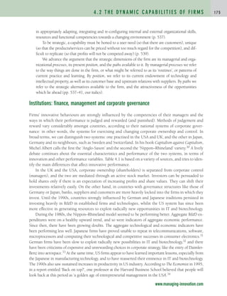 in appropriately adapting, integrating and re-configuring internal and external organizational skills,
resources and functional competencies towards a changing environment (p. 537).
To be strategic, a capability must be honed to a user need (so that there are customers), unique
(so that the products/services can be priced without too much regard for the competition), and dif-
ficult to replicate (so that profits will not be competed away) (p. 539).
We advance the argument that the strategic dimensions of the firm are its managerial and orga-
nizational processes, its present position, and the paths available to it. By managerial processes we refer
to the way things are done in the firm, or what might be referred to as its ‘routines’, or patterns of
current practice and learning. By position, we refer to its current endowment of technology and
intellectual property, as well as its customer base and upstream relations with suppliers. By paths we
refer to the strategic alternatives available to the firm, and the attractiveness of the opportunities
which lie ahead (pp. 537–41, our italics).
Institutions: finance, management and corporate governance
Firms’ innovative behaviours are strongly influenced by the competencies of their managers and the
ways in which their performance is judged and rewarded (and punished). Methods of judgement and
reward vary considerably amongst countries, according to their national systems of corporate gover-
nance: in other words, the systems for exercising and changing corporate ownership and control. In
broad terms, we can distinguish two systems: one practised in the USA and UK; and the other in Japan,
Germany and its neighbours, such as Sweden and Switzerland. In his book Capitalism against Capitalism,
Michel Albert calls the first the ‘Anglo-Saxon’ and the second the ‘Nippon–Rhineland’ variety.30 A lively
debate continues about the essential characteristics and performance of the two systems, in terms of
innovation and other performance variables. Table 4.1 is based on a variety of sources, and tries to iden-
tify the main differences that affect innovative performance.
In the UK and the USA, corporate ownership (shareholders) is separated from corporate control
(managers), and the two are mediated through an active stock market. Investors can be persuaded to
hold shares only if there is an expectation of increasing profits and share values. They can shift their
investments relatively easily. On the other hand, in countries with governance structures like those of
Germany or Japan, banks, suppliers and customers are more heavily locked into the firms in which they
invest. Until the 1990s, countries strongly influenced by German and Japanese traditions persisted in
investing heavily in R&D in established firms and technologies, whilst the US system has since been
more effective in generating resources to exploit radically new opportunities in IT and biotechnology.
During the 1980s, the Nippon–Rhineland model seemed to be performing better. Aggregate R&D ex-
penditures were on a healthy upward trend, and so were indicators of aggregate economic performance.
Since then, there have been growing doubts. The aggregate technological and economic indicators have
been performing less well. Japanese firms have proved unable to repeat in telecommunications, software,
microprocessors and computing their technological and competitive successes in consumer electronics.31
German firms have been slow to exploit radically new possibilities in IT and biotechnology,32 and there
have been criticisms of expensive and unrewarding choices in corporate strategy, like the entry of Daimler-
Benz into aerospace.33 At the same time, US firms appear to have learned important lessons, especially from
the Japanese in manufacturing technology, and to have reasserted their eminence in IT and biotechnology.
The 1990s also saw sustained increases in productivity in US industry. According to The Economist in 1995,
in a report entitled ‘Back on top?’, one professor at the Harvard Business School believed that people will
look back at this period as ‘a golden age of entrepreneurial management in the USA’.34
4 . 2 T H E DY N A M I C C A PA B I L I T I E S O F F I R M S 1 7 5
www.managing-innovation.com
c04.qxd 2/9/09 4:26 PM Page 175
 