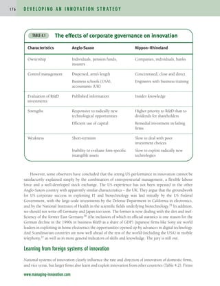 However, some observers have concluded that the strong US performance in innovation cannot be
satisfactorily explained simply by the combination of entrepreneurial management, a flexible labour
force and a well-developed stock exchange. The US experience has not been repeated in the other
Anglo-Saxon country with apparently similar characteristics – the UK. They argue that the groundwork
for US corporate success in exploiting IT and biotechnology was laid initially by the US Federal
Government, with the large-scale investments by the Defense Department in California in electronics,
and by the National Institutes of Health in the scientific fields underlying biotechnology.35 In addition,
we should not write off Germany and Japan too soon. The former is now dealing with the dirt and inef-
ficiency of the former East Germany36 (the inclusion of which in official statistics is one reason for the
German decline in the 1990s in business R&D as a share of GDP). Japanese firms like Sony are world
leaders in exploiting in home electronics the opportunities opened up by advances in digital technology.
And Scandinavian countries are now well ahead of the rest of the world (including the USA) in mobile
telephony,37 as well as in more general indicators of skills and knowledge. The jury is still out.
Learning from foreign systems of innovation
National systems of innovation clearly influence the rate and direction of innovation of domestic firms,
and vice versa, but larger firms also learn and exploit innovation from other countries (Table 4.2). Firms
D E V E L O P I N G A N I N N O VAT I O N S T R AT E G Y
1 7 6
www.managing-innovation.com
The effects of corporate governance on innovation
TABLE 4.1
Characteristics Anglo-Saxon Nippon–Rhineland
Ownership Individuals, pension funds, Companies, individuals, banks
insurers
Control management Dispersed, arm’s length Concentrated, close and direct
Business schools (USA), Engineers with business training
accountants (UK)
Evaluation of R&D Published information Insider knowledge
investments
Strengths Responsive to radically new Higher priority to R&D than to
technological opportunities dividends for shareholders
Efficient use of capital Remedial investment in failing
firms
Weakness Short-termism Slow to deal with poor
investment choices
Inability to evaluate firm-specific Slow to exploit radically new
intangible assets technologies
c04.qxd 2/9/09 4:26 PM Page 176
 