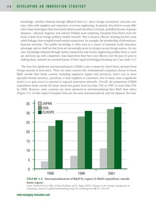 knowledge, whether obtained through affiliated firms (i.e. direct foreign investment) and joint ven-
tures, links with suppliers and customers, or reverse engineering. In general, they find it is more diffi-
cult to learn from Japan than from North America and elsewhere in Europe, probably because of greater
distances – physical, linguistic and cultural. Perhaps more surprising, European firms find it most dif-
ficult to learn from foreign publicly funded research. This is because effective learning involves more
subtle linkages than straightforward market transactions: for example, the membership of informal pro-
fessional networks. This public knowledge is often seen as a source of potential world innovative
advantage, and we shall see that firms are increasingly active in trying to access foreign sources. In con-
trast, knowledge obtained through market transactions and reverse engineering enables firms to catch
up, and keep up, with competitors. East Asian firms have been very effective over the past 25 years in
making these channels an essential feature of their rapid technological learning (see Case study 4.2).
The slow but significant internationalization of R&D is also a means by which firms can learn from
foreign systems of innovation. There are many reasons why multinational companies choose to locate
R&D outside their home country, including regulatory regime and incentives, lower cost or more
specialist human resources, proximity to lead suppliers or customers, but in many cases a significant
motive is to gain access to national or regional innovation networks. Overall, the proportion of R&D
expenditure made outside the home nation has grown from less than 15% in 1995, to more than 25%
by 2009. However, some countries are more advanced in internationalizing their R&D than others
(Figure 4.1). In this respect European firms are the most internationalized, and the Japanese the least.
D E V E L O P I N G A N I N N O VAT I O N S T R AT E G Y
1 7 8
www.managing-innovation.com
FIGURE 4.1: Internationalization of R&D by region (% R&D expenditure outside
home region)
Source: Derived from J. Edler, F
. Meyer-Krahmer and G. Reger (2002). Changes in the strategic management of
technology: results of a global benchmarking study, R & D Management 32 (2): 149–164.
0
5
10
15
20
25
30
35
1995 1998 2001
JAPAN
USA
EUROPE
c04.qxd 2/9/09 4:26 PM Page 178
 