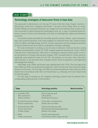 4 . 2 T H E DY N A M I C C A PA B I L I T I E S O F F I R M S 1 7 9
CASE STUDY 4.2
The spectacular modernization over the past 25 years of the East Asian ‘dragon’ countries –
Hong Kong, South Korea, Singapore and Taiwan – has led to lively debate about its causes.
Michael Hobday has provided important new insights into how business firms in these coun-
tries succeeded in rapid learning and technological catch up, in spite of underdeveloped do-
mestic systems of science and technology, and a lack of technologically sophisticated domestic
customers.
Government policies provided the favourable general economic climate: export orientation;
basic and vocational education, with strong emphasis on industrial needs; and a stable economy,
with low inflation and high savings. However, of major importance were the strategies and policies
of specific business firms for the effective assimilation of foreign technology.
The main mechanism for catching up was the same in electronics, footwear, bicycles, sewing
machines and automobiles, namely the ‘OEM’ (original equipment manufacture) system. OEM is
a specific form of subcontracting, where firms in catching-up countries produce goods to the ex-
act specification of a foreign trans-national company (TNC) normally based in a richer and tech-
nologically more advanced country. For the TNC, the purpose is to cut costs, and to this end it
offers assistance to the latecomer firms in quality control, choice of equipment, and engineering
and management training.
OEM began in the 1960s, and became more sophisticated in the 1970s. The next stage in the
mid-1980s was ODM (own design and manufacture), where the latecomer firms learned to design
products for the buyer. The last stage was OBM (own brand manufacture) where latecomer firms
market their own products under their own brand name (e.g. Samsung, Acer) and compete head
on with the leaders.
For each stage of catching up, the company’s technology position must be matched with a
corresponding market position, as shown below:
Technology strategies of latecomer firms in East Asia
Stage Technology position Market position
1. Assembly skills Passive importer pull
Basic production Cheap labour
Mature products Distribution by buyers
2. Incremental process change Active sales to foreign buyer
Reverse engineering Quality and cost-based
3. Full production skills Advanced production sales
Process innovation International marketing department
Product design Markets own design
4. R&D Product marketing push
Product innovation Own-brand product range and sales
www.managing-innovation.com
c04.qxd 2/9/09 4:26 PM Page 179
 