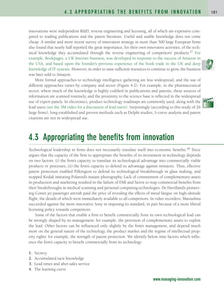 innovations were independent R&D, reverse engineering and licensing, all of which are expensive com-
pared to reading publications and the patent literature. Useful and usable knowledge does not come
cheap. A similar and more recent survey of innovation strategy in more than 500 large European firms
also found that nearly half reported the great importance, for their own innovative activities, of the tech-
nical knowledge they accumulated through the reverse engineering of competitors’ products.27 For
example, Bookpages, a UK Internet business, was developed in response to the success of Amazon in
the USA, and based upon the founder’s previous experience of the book trade in the UK and deep
knowledge of IT systems. However, in order to raise sufficient resources to continue to grow, the business
was later sold to Amazon.
More formal approaches to technology intelligence gathering are less widespread, and the use of
different approaches varies by company and sector (Figure 4.2). For example, in the pharmaceutical
sector, where much of the knowledge is highly codified in publications and patents, these sources of
information are scanned routinely, and the proximity to the science base is reflected in the widespread
use of expert panels. In electronics, product technology roadmaps are commonly used, along with the
lead users (see the 3M video for a discussion of lead users). Surprisingly (according to this study of 26
large firms), long-established and proven methods such as Delphi studies, S-curve analysis and patent
citations are not in widespread use.
4.3 Appropriating the benefits from innovation
Technological leadership in firms does not necessarily translate itself into economic benefits.40 Teece
argues that the capacity of the firm to appropriate the benefits of its investment in technology depends
on two factors: (i) the firm’s capacity to translate its technological advantage into commercially viable
products or processes; (ii) the firm’s capacity to defend its advantage against imitators. Thus, effective
patent protection enabled Pilkington to defend its technological breakthrough in glass making, and
stopped Kodak imitating Polaroid’s instant photography. Lack of commitment of complementary assets
in production and marketing resulted in the failure of EMI and Xerox to reap commercial benefits from
their breakthroughs in medical scanning and personal computing technologies. De Havilland’s pioneer-
ing Comet jet passenger aircraft paid the price of revealing the effects of metal fatigue on high-altitude
flight, the details of which were immediately available to all competitors. In video recorders, Matsushita
succeeded against the more innovative Sony in imposing its standard, in part because of a more liberal
licensing policy towards competitors.
Some of the factors that enable a firm to benefit commercially from its own technological lead can
be strongly shaped by its management: for example, the provision of complementary assets to exploit
the lead. Other factors can be influenced only slightly by the firm’s management, and depend much
more on the general nature of the technology, the product market and the regime of intellectual prop-
erty rights: for example, the strength of patent protection. We identify below nine factors which influ-
ence the firm’s capacity to benefit commercially from its technology:
1. Secrecy
2. Accumulated tacit knowledge
3. Lead times and after-sales service
4. The learning curve
4 . 3 A P P R O P R I AT I N G T H E B E N E F I T S F R O M I N N O VAT I O N 1 8 1
www.managing-innovation.com
c04.qxd 2/9/09 4:26 PM Page 181
 