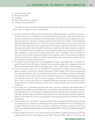 4 . 3 A P P R O P R I AT I N G T H E B E N E F I T S F R O M I N N O VAT I O N 1 8 3
www.managing-innovation.com
5. Complementary assets
6. Product complexity
7. Standards
8. Pioneering radical new products
9. Strength of patent protection
We begin with those over which management has some degree of discretion for action, and move on
to those where its range of choices is more limited.
1. Secrecy is considered an effective form of protection by industrial managers, especially for process in-
novations. However, it is unlikely to provide absolute protection, because some process characteris-
tics can be identified from an analysis of the final product, and because process engineers are a pro-
fessional community, who talk to each other and move from one firm to another, so that information
and knowledge inevitably leak out.41 Moreover, there is evidence that, in some sectors, firms that
share their knowledge with their national system of innovation outperform those that do not, and
that those that interact most with global innovation systems have the highest innovative perform-
ance.42 Specifically, firms that regularly have their research (publications and patents) cited by for-
eign competitors are rated more innovative than others, after controlling for the level of R&D. In
some cases this is because sharing knowledge with the global system of innovation may influence
standards and dominant designs (see below), and can help attract and maintain research staff, al-
liance partners and other critical resources.
2. Accumulated tacit knowledge can be long and difficult to imitate, especially when it is closely inte-
grated in specific firms and regions. Examples include product design skills, ranging from those of
Benetton and similar Italian firms in clothing design, to those of Rolls-Royce in aircraft engines.
3. Lead times and after-sales service are considered by practitioners as major sources of protection
against imitation, especially for product innovations. Taken together with a strong commitment
to product development, they can establish brand loyalty and credibility, accelerate the feedback
from customer use to product improvement, generate learning-curve cost advantages (see below)
and therefore increase the costs of entry for imitators. Based on the survey of large European
firms, Table 4.4 shows that there are considerable differences amongst sectors in product devel-
opment lead times, reflecting differences both in the strength of patent protection and in product
complexity.
4. The learning curve in production generates both lower costs and a particular and powerful form of
accumulated and largely tacit knowledge that is well recognized by practitioners. In certain industries
and technologies (e.g. semiconductors, continuous processes), the first-comer advantages are poten-
tially large, given the major possibilities for reducing unit costs with increasing cumulative production.
However, such ‘experience curves’ are not automatic, and require continuous investment in training,
and learning.
5. Complementary assets. The effective commercialization of an innovation very often depends on assets
(or competencies) in production, marketing and after-sales to complement those in technology. For
example, EMI did not invest in them to exploit its advances in electronic scanning. On the other
hand, Teece argues that strong complementary assets enabled IBM to catch up in the personal computer
market.40
6. Product complexity. However, Teece was writing in the mid-1980s, and IBM’s performance in personal
computers has been less than impressive since then. Previously, IBM could rely on the size and
c04.qxd 2/9/09 4:26 PM Page 183
 