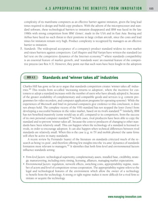 complexity of its mainframe computers as an effective barrier against imitation, given the long lead
times required to design and build copy products. With the advent of the microprocessor and stan-
dard software, these technological barriers to imitation disappeared and IBM was faced in the late
1980s with strong competition from IBM ‘clones’, made in the USA and in East Asia. Boeing and
Airbus have faced no such threat to their positions in large civilian aircraft, since the costs and lead
times for imitation remain very high. Product complexity is recognized by managers as an effective
barrier to imitation.
7. Standards. The widespread acceptance of a company’s product standard widens its own market
and raises barriers against competitors. Carl Shapiro and Hal Varian have written the standard (so
far) text on the competitive dynamics of the Internet economy,43 where standards compatibility
is an essential feature of market growth, and ‘standards wars’ an essential feature of the competi-
tive process (see Box 4.3). However, they point out that such wars have been fought in the adoption
4 . 3 A P P R O P R I AT I N G T H E B E N E F I T S F R O M I N N O VAT I O N 1 8 5
Standards and ‘winner takes all’ industries
BOX 4.3
Charles Hill has gone so far as to argue that standards competition creates ‘winner takes all’ indus-
tries.44 This results from so-called ‘increasing returns to adoption’, where the incentive for cus-
tomers to adopt a standard increases with the number of users who have already adopted it, because
of the greater availability of complementary and compatible goods and services (e.g. content pro-
grammes for video recorders, and computer application programs for operating systems). While the
experiences of Microsoft and Intel in personal computers give credence to this conclusion, it does
not always hold. The complete victory of the VHS standard has not stopped the loser (Sony) from
developing a successful business in the video market, based on its rival’s standard.45 Similarly, IBM
has not benefited massively (some would say at all), compared to its competitors, from the success
of its own personal computer standard.46 In both cases, rival producers have been able to copy the
standard and to prevent ‘winner takes all’, because the costs to producers of changing to other stan-
dards have been relatively small. This can happen when the technology of a standard is licensed to
rivals, in order to encourage adoption. It can also happen when technical differences between rival
standards are relatively small. When this is the case (e.g. in TV and mobile phones) the same firms
will often be active in many standards.
A recent review by Fernando Suarez of the literature on standards criticized much of the re-
search as being ‘ex-post’, and therefore offering few insights into the ‘ex-ante’ dynamics of standards
formation most relevant to managers.47 It identifies that both firm-level and environmental factors
influence standards setting:
• Firm-level factors: technological superiority, complementary assets, installed base, credibility, strate-
gic manoeuvering, including entry timing, licensing, alliances, managing market expectations.
• Environmental factors: regulation, network effects, switching costs, appropriability regime, num-
ber of actors and level of competition versus cooperation. The appropriability regime refers to the
legal and technological features of the environment which allow the owner of a technology
to benefit from the technology. A strong or tight regime makes it more difficult for a rival firm to
imitate or acquire the technology.
www.managing-innovation.com
c04.qxd 2/9/09 4:26 PM Page 185
 