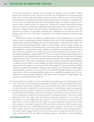 of each new generation of radically new technology: for example, over the width of railway
gauges in the nineteenth century, the provision of electricity through direct or alternating current
early in the twentieth, and rival technical systems for colour television more recently. Amongst
other things they conclude that the market leader normally has the advantage in a standards war,
but this can be overturned through radical technological change, or a superior response to cus-
tomers’ needs. Competing firms can adopt either ‘evolutionary’ strategies minimizing switching
costs for customers (e.g. backward compatibility with earlier generations of the product), or ‘rev-
olutionary’ strategies based on greatly superior performance–price characteristics, such that
customers are willing to accept higher switching costs. Standards wars are made less bitter and
dramatic when the costs to the losers of adapting to the winning standard are relatively small
(see Box 4.5).
Different factors will have an influence at different phases of the standards process. In the early
phases, aimed at demonstrating technical feasibility, factors such as the technological superiority,
complementary assets and credibility of the firm are most important, combined with the number and
nature of other firms and appropriability regime. In the next phase, creating a market, strategic ma-
noeuvering and regulation are most important. In the decisive phase, the most significant factors are
the installed base, complementary assets, credibility and influence of switching costs and network
effects. However, in practice it is not always easy to trace such ex-ante factors to ex-post success in
successfully establishing a standard (Table 4.5). This is one reason that increasingly collaboration is
occurring earlier in the standards process, rather than the more historical ‘winner takes all’ standards
battles in the later stages.48 Research in the telecommunications and other complex technological en-
vironments where system-wide compatibility is necessary, confirms that early advocates of standards
via alliances are more likely to create standards and achieve dominant positions in the industry net-
work (see also Case study 4.3 on Ericsson and the GSM standard).49 Contrast the failure of Philips
and Sony to establish their respective analogue video standards, and subsequent recordable digital
media standards, compared to the success of VHS, CD and DVD standards, which were the result of
early alliances. Where strong appropriability regimes exist, compatibility standards may be less im-
portant than customer interface standards, which help to ‘lock-in’ customers.50 Apple’s graphic user
interface is a good example of this trade-off.
8. Pioneering radical new products. It is not necessarily a great advantage to be a technological leader
in the early stages of the development of radically new products, when the product performance
characteristics, and features valued by users, are not always clear, either to the producers or to
the users themselves. Especially for consumer products, valued features emerge only gradually
through a process of dynamic competition, which involves a considerable amount of trial, error
and learning by both producers and users. New features valued by users in one product can eas-
ily be recognized by competitors and incorporated in subsequent products. This is why market
leadership in the early stages of the development of personal computers was so volatile, and
why pioneers are often displaced by new entrants.51 In such circumstances, product develop-
ment must be closely coupled with the ability to monitor competitors’ products and to learn
from customers. According to research by Tellis and Golder, pioneers in radical consumer inno-
vations rarely succeed in establishing long-term market positions. Success goes to so-called
‘early entrants’ with the vision, patience and flexibility to establish a mass consumer market.52
As a result, studies suggest that the success of product pioneers ranges between 25% (for con-
sumer products) and 53% (for higher technology products), depending on the technological
D E V E L O P I N G A N I N N O VAT I O N S T R AT E G Y
1 8 6
www.managing-innovation.com
c04.qxd 2/9/09 4:26 PM Page 186
 