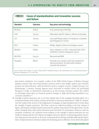 4 . 3 A P P R O P R I AT I N G T H E B E N E F I T S F R O M I N N O VAT I O N 1 8 7
www.managing-innovation.com
Cases of standardization and innovation success
and failure
TABLE 4.5
Standard Outcome Key actors and technology
Betamax Failure Sony, pioneering technology
VHS Success Matsushita and JVC alliance, follower technology
CD Success Sony and Philips alliance for hardware, Columbia
and Polygram for content
DCC Failure Philips, digital evolution of analogue cassette
Minidisc Failure Sony competitor to DCC, relaunched after DCC
withdrawn, limited subsequent success
MS-DOS Success Microsoft and IBM
Navigator Mixed Netscape was a pioneer and early standard for
Internet browsers, but Microsoft’s Explorer
overtook this position
Source: Derived from Chiesa, V. and G. Toletti (2003) Standards-setting in the multimedia sector. International Journal of
Innovation Management, 7 (3), 281–308.
and market conditions. For example, studies of the PIMS (Profit Impact of Market Strategy)
database indicate that (surviving) product pioneers tend to have higher quality and a broader
product line than followers, whereas followers tend to compete on price, despite having a cost
disadvantage. A pioneer strategy appears more successful in markets where the purchasing
frequency is high, or distribution important (e.g. fast-moving consumer goods), but confers
no advantage where there are frequent product changes or high advertising expenditure (e.g.
consumer durables).53
9. Strength of patent protection can, as we have already seen in the examples described above, be a
strong determinant of the relative commercial benefits to innovators and imitators. Table 4.6 summa-
rizes the results of the surveys of the judgements of managers in large European and US firms about
the strength of patent protection. The firms’ sectors are ordered according to the first column of
figures, showing the strength of patent protection for product innovations for European firms. On the
whole, European firms value patent protection more than their US counterparts. However, with one
exception (cosmetics), the variations across industry in the strength of patent protection are very
similar in Europe and the USA. Patents are judged to be more effective in protecting product innova-
tions than process innovations in all sectors except petroleum refining, probably reflecting the impor-
tance of improvements in chemical catalysts for increasing process efficiency. It also shows that patent
c04.qxd 2/9/09 4:26 PM Page 187
 