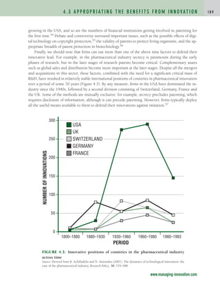 growing in the USA, and so are the numbers of financial institutions getting involved in patenting for
the first time.54 Debate and controversy surround important issues, such as the possible effects of digi-
tal technology on copyright protection,55 the validity of patents to protect living organisms, and the ap-
propriate breadth of patent protection in biotechnology.56
Finally, we should note that firms can use more than one of the above nine factors to defend their
innovative lead. For example, in the pharmaceutical industry secrecy is paramount during the early
phases of research, but in the later stages of research patents become critical. Complementary assets
such as global sales and distribution become more important at the later stages. Despite all the mergers
and acquisitions in this sector, these factors, combined with the need for a significant critical mass of
RD, have resulted in relatively stable international positions of countries in pharmaceutical innovation
over a period of some 70 years (Figure 4.3). By any measure, firms in the USA have dominated the in-
dustry since the 1940s, followed by a second division consisting of Switzerland, Germany, France and
the UK. Some of the methods are mutually exclusive: for example, secrecy precludes patenting, which
requires disclosure of information, although it can precede patenting. However, firms typically deploy
all the useful means available to them to defend their innovations against imitation.57
4 . 3 A P P R O P R I AT I N G T H E B E N E F I T S F R O M I N N O VAT I O N 1 8 9
www.managing-innovation.com
FIGURE 4.3: Innovative positions of countries in the pharmaceutical industry
across time
Source: Derived from B. Achilladelis and N. Antonakis (2001). The dynamics of technological innovation: the
case of the pharmaceutical industry, Research Policy, 30, 535–588.
0
50
100
150
200
250
300
1800–1880 1880–1930 1930–1960 1960–1980 1980–1993
NUMBER
OF
INNOVATIONS
PERIOD
UK
USA
SWITZERLAND
GERMANY
FRANCE
c04.qxd 2/9/09 4:26 PM Page 189
 